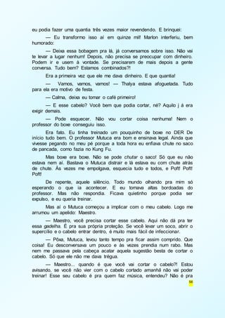56 
eu podia fazer uma quantia três vezes maior revendendo. E brinquei: 
— Eu transformo isso aí em quinze mil! Marlon interferiu, bem 
humorado: 
— Deixa essa bobagem pra lá, já conversamos sobre isso. Não vai 
te levar a lugar nenhum! Depois, não precisa se preocupar com dinheiro. 
Podem ir e usem à vontade. Se precisarem de mais depois a gente 
conversa. Tudo bem? Estamos combinados?! 
Era a primeira vez que ele me dava dinheiro. E que quantia! 
— Vamos, vamos, vamos! — Thalya estava afoguetada. Tudo 
para ela era motivo de festa. 
— Calma, deixa eu tomar o café primeiro! 
— E esse cabelo? Você bem que podia cortar, né? Aquilo j á era 
exigir demais. 
— Pode esquecer. Não vou cortar coisa nenhuma! Nem o 
professor do boxe conseguiu isso. 
Era fato. Eu tinha treinado um pouquinho de boxe no DER De 
início tudo bem. O professor Mutuca era bom e ensinava legal. Ainda que 
vivesse pegando no meu pé porque a toda hora eu enfiava chute no saco 
de pancada, como fazia no Kung Fu. 
Mas boxe era boxe. Não se pode chutar o saco! Só que eu não 
estava nem aí. Bastava o Mutuca distrair e lá estava eu com chute atrás 
de chute. Às vezes me empolgava, esquecia tudo e todos, e Poft! Poft! 
Poft! 
De repente, aquele silêncio. Todo mundo olhando pra mim só 
esperando o que ia acontecer. E eu tomava altas bordoadas do 
professor. Mas não respondia. Ficava quietinho porque podia ser 
expulso, e eu queria treinar. 
Mas aí o Mutuca começou a implicar com o meu cabelo. Logo me 
arrumou um apelido: Maestro. 
— Maestro, você precisa cortar esse cabelo. Aqui não dá pra ter 
essa gadelha. É pra sua própria proteção. Se você levar um soco, abrir o 
supercílio e o cabelo entrar dentro, é muito mais fácil de infeccionar. 
— Pôxa, Mutuca, levou tanto tempo pra ficar assim comprido. Que 
coisa! Eu desconversava um pouco e às vezes prendia num rabo. Mas 
nem me passava pela cabeça acatar aquela sugestão besta de cortar o 
cabelo. Só que ele não me dava trégua. 
— Maestro... quando é que você vai cortar o cabelo?! Estou 
avisando, se você não vier com o cabelo cortado amanhã não vai poder 
treinar! Esse seu cabelo é pra quem faz música, entendeu? Não é pra 
 