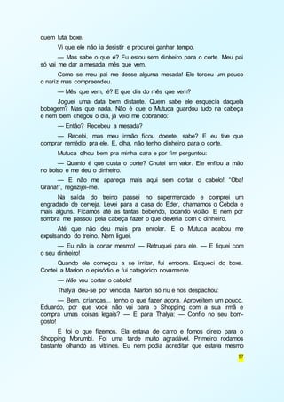 57 
quem luta boxe. 
Vi que ele não ia desistir e procurei ganhar tempo. 
— Mas sabe o que é? Eu estou sem dinheiro para o corte. Meu pai 
só vai me dar a mesada mês que vem. 
Como se meu pai me desse alguma mesada! Ele torceu um pouco 
o nariz mas compreendeu. 
— Mês que vem, é? E que dia do mês que vem? 
Joguei uma data bem distante. Quem sabe ele esquecia daquela 
bobagem? Mas que nada. Não é que o Mutuca guardou tudo na cabeça 
e nem bem chegou o dia, já veio me cobrando: 
— Então? Recebeu a mesada? 
— Recebi, mas meu irmão ficou doente, sabe? E eu tive que 
comprar remédio pra ele. E, olha, não tenho dinheiro para o corte. 
Mutuca olhou bem pra minha cara e por fim perguntou: 
— Quanto é que custa o corte? Chutei um valor. Ele enfiou a mão 
no bolso e me deu o dinheiro. 
— E não me apareça mais aqui sem cortar o cabelo! “Oba! 
Grana!”, regozijei-me. 
Na saída do treino passei no supermercado e comprei um 
engradado de cerveja. Levei para a casa do Éder, chamamos o Cebola e 
mais alguns. Ficamos até as tantas bebendo, tocando violão. E nem por 
sombra me passou pela cabeça fazer o que deveria com o dinheiro. 
Até que não deu mais pra enrolar. E o Mutuca acabou me 
expulsando do treino. Nem liguei. 
— Eu não ia cortar mesmo! — Retruquei para ele. — E fiquei com 
o seu dinheiro! 
Quando ele começou a se irritar, fui embora. Esqueci do boxe. 
Contei a Marlon o episódio e fui categórico novamente. 
— Não vou cortar o cabelo! 
Thalya deu-se por vencida. Marlon só riu e nos despachou: 
— Bem, crianças... tenho o que fazer agora. Aproveitem um pouco. 
Eduardo, por que você não vai para o Shopping com a sua irmã e 
compra umas coisas legais? — E para Thalya: — Confio no seu bom-gosto! 
E foi o que fizemos. Ela estava de carro e fomos direto para o 
Shopping Morumbi. Foi uma tarde muito agradável. Primeiro rodamos 
bastante olhando as vitrines. Eu nem podia acreditar que estava mesmo 
 
