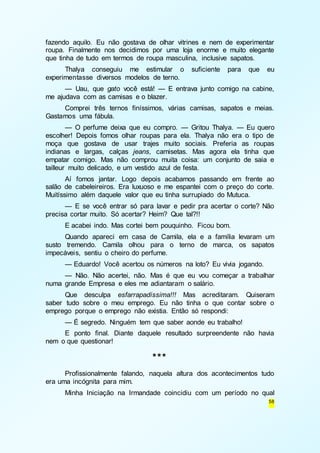 fazendo aquilo. Eu não gostava de olhar vitrines e nem de experimentar 
roupa. Finalmente nos decidimos por uma loja enorme e muito elegante 
que tinha de tudo em termos de roupa masculina, inclusive sapatos. 
Thalya conseguiu me estimular o suficiente para que eu 
58 
experimentasse diversos modelos de terno. 
— Uau, que gato você está! — E entrava junto comigo na cabine, 
me ajudava com as camisas e o blazer. 
Comprei três ternos finíssimos, várias camisas, sapatos e meias. 
Gastamos uma fábula. 
— O perfume deixa que eu compro. — Gritou Thalya. — Eu quero 
escolher! Depois fomos olhar roupas para ela. Thalya não era o tipo de 
moça que gostava de usar trajes muito sociais. Preferia as roupas 
indianas e largas, calças jeans, camisetas. Mas agora ela tinha que 
empatar comigo. Mas não comprou muita coisa: um conjunto de saia e 
tailleur muito delicado, e um vestido azul de festa. 
Aí fomos jantar. Logo depois acabamos passando em frente ao 
salão de cabeleireiros. Era luxuoso e me espantei com o preço do corte. 
Muitíssimo além daquele valor que eu tinha surrupiado do Mutuca. 
— E se você entrar só para lavar e pedir pra acertar o corte? Não 
precisa cortar muito. Só acertar? Heim? Que tal?!! 
E acabei indo. Mas cortei bem pouquinho. Ficou bom. 
Quando apareci em casa de Camila, ela e a família levaram um 
susto tremendo. Camila olhou para o terno de marca, os sapatos 
impecáveis, sentiu o cheiro do perfume. 
— Eduardo! Você acertou os números na loto? Eu vivia jogando. 
— Não. Não acertei, não. Mas é que eu vou começar a trabalhar 
numa grande Empresa e eles me adiantaram o salário. 
Que desculpa esfarrapadíssima!!! Mas acreditaram. Quiseram 
saber tudo sobre o meu emprego. Eu não tinha o que contar sobre o 
emprego porque o emprego não existia. Então só respondi: 
— É segredo. Ninguém tem que saber aonde eu trabalho! 
E ponto final. Diante daquele resultado surpreendente não havia 
nem o que questionar! 
*** 
Profissionalmente falando, naquela altura dos acontecimentos tudo 
era uma incógnita para mim. 
Minha Iniciação na Irmandade coincidiu com um período no qual 
 