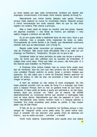 eu havia optado por algo nada convencional. Acabara por desistir dos 
empregos convencionais e há meses vinha vivendo apenas do Kung Fu. 
Naturalmente que minha família detestou esta opção. Primeiro 
porque neste aspecto eu nunca fui incentivado mesmo. Segundo porque 
a minha remuneração era muito sazonal. Além do que eu não tinha 
registro em carteira. Pelo menos a princípio. 
Mas a maior parte do tempo eu recebia uma boa grana. Apenas 
em algumas ocasiões — nas férias de Inverno, por exemplo — meu 
salário chegava a diminuir em até 80%. 
Eu já era quase adulto e totalmente dono do meu nariz, fazia o que 
bem entendia, mas a pressão vinha implacável de todos os lados. 
Principalmente da minha família e de Camila, que literalmente continuava 
odiando tudo que se relacionasse com o Kung Fu. 
Resolvi então tentar reconciliar um emprego “normal” com minha 
vida de Professor. Não houve muita dificuldade nisto e eu optei por um 
emprego na Pharthon’s. Temporário. Só para ver no que ia dar. 
Condensei todos os meus períodos de aulas nas terças e quintas à 
noite, de forma que não colidisse com as reuniões da Irmandade. O 
colégio levei como dava. Tinha que faltar um pouco, não tinha jeito. E o 
dia reservei para trabalhar na Pharthon's. 
A Empresa tinha ônibus fretado mas eu nunca tinha usado esse 
tipo de mordomia. Isso fez com que meu primeiro dia de trabalho fosse 
uma comédia! Parado cedinho no ponto, tomei o primeiro fretado que 
apareceu. Eu não sabia que o nome da Empresa deveria aparecer no 
painel do ônibus. E, feliz da vida, me acomodei e tratei de dormir até 
chegar no serviço. 
A bem da verdade eu não estava lá muito empolgado. Se não 
fosse possível conciliar com as aulas de Kung Fu o emprego que fosse 
para o espaço! Porque, bem ou mal, eu gostava muito do que fazia na 
Academia. A maior parte do tempo a grana era suficiente e, se não fosse, 
sempre dava pra arrumar um “extra” por lá mesmo. Na ADINK 
esporadicamente eu convocava treinos que varavam a madrugada toda 
com os meus alunos. Naturalmente que eles me pagavam in cash, na 
hora. Normalmente esse treinos rendiam muito e o pessoal adorava a 
novidade. Era muito proveitoso para ambas as partes. E haja cooper 
pelas ruas de São Paulo! 
O fato de ter as chaves da Academia me facilitava porque o meu 
sangue de “marginal” ainda corria pelas veias. Eu podia revirar tudo, 
fuçar à vontade! Um dia descobri uma gaveta cheia de diplomas em 
branco... que eu podia surrupiar... carimbar... e vender! 
Vendi muito diploma. Especialmente para aquele povo que estava 
59 
 