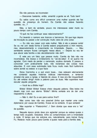 Ela não pareceu se incomodar: 
— Descanse bastante, então, amanhã a gente se vê. Tudo bem! 
Eu sabia como era difícil convencer uma mulher quando ela faz 
questão da presença do homem. Ou Camila não estava fazendo 
questão, ou...? 
Mas, a bem da verdade, pouco me interessava estar muito ou 
6 
pouco tempo com Camila. 
“O quê me faz continuar esse relacionamento?” 
Fui levando o namoro aos trancos e barrancos. Só que logo depois 
da Iniciação eu passei a ter convicção muito clara de uma coisa: 
— Eu não vou casar com esta mulher. Não é ela a pessoa certa! 
Se eu me unir desta forma à Camila estarei prejudicando a mim mesmo, 
meu desenvolvimento e crescimento na Irmandade. Depois... — Meu 
semblante sempre ficava carregado nessa altura. — Depois eu vou ter 
que aturar esta família e isto decididamente não dá!!! 
E este era um fator que pesava muito. Camila de fato não me 
incomodava. Ela levava o Cristianismo no “vai-da-valsa”. E só queria me 
agradar. Com medo de perder o namorado, acabou domada. E passou a 
concordar com praticamente tudo, não reclamava das coisas mais 
absurdas. E com essa submissão toda ficou muito mais fácil ludibriá-la 
sobre aonde eu estava e o que fazia 
Dona Carminha e a avó eram boas... mas estavam eternamente 
me contando aquelas histórias bíblicas intermináveis, e tentando 
arrastar-me para a Igreja, e falando de Jesus. E isso era tão insuportável! 
Eu até evitava dirigir muito a palavra para as duas. Não suportava mais 
escutar aquela pergunta: 
— Você leu a Bíblia hoje? 
Bíblia! Bíblia! Bíblia! Estava cheio daquela palavra. Eles todos me 
davam nojo com sua eterna “Bíblia”! Minha vontade era de dar uma 
respostinha à altura. 
— Não li, não! Eu a uso para outros fins!!! 
Mas como isso não era possível (tinha que manter uma certa 
diplomacia por causa de Camila), ficava só na vontade. E que vontade! 
Mas suportar o “Pastorzinho”...! Sem dúvida que esse era o “xis” 
da questão. 
Naquela época ainda dava pra agüentar porque eu estava quase o 
tempo todo ocupado. Estudava; tinha os compromissos com a Irmandade 
à noite. O tempo que me sobrava era, naturalmente, para treinar Kung 
Fu. Restava muito pouco para Camila e quase nada para a família dela. 
 