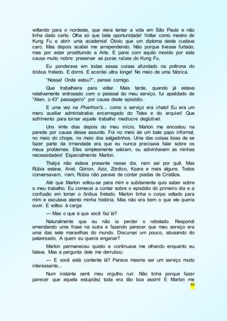 voltando para o nordeste, que viera tentar a vida em São Paulo e não 
tinha dado certo. Olha só que bela oportunidade! Voltar como mestre de 
Kung Fu e abrir uma academia! Óbvio que um diploma deste custava 
caro. Mas depois acabei me arrependendo. Não porque tivesse furtado, 
mas por estar prostituindo a Arte. E parei com aquilo movido por esta 
causa muito nobre: preservar as puras raízes do Kung Fu. 
Eu ponderava em todas essas coisas afundado na poltrona do 
60 
ônibus fretado. E dormi. E acordei ultra longe! No meio de uma fábrica. 
“Nossa! Onde estou?”, pensei comigo. 
Que trabalheira para voltar. Mais tarde, quando já estava 
relativamente entrosado com o pessoal do meu serviço, fui apelidado de 
“Alien, o 43° passageiro” por causa deste episódio. 
E uma vez na Pharthon's... como o serviço era chato! Eu era um 
mero auxiliar administrativo encarregado do Telex e do arquivo! Que 
sofrimento para tornar aquele trabalho medíocre deglutível. 
Uns vinte dias depois do meu início, Marlon me encostou na 
parede por causa desse assunto. Foi no meio de um bate papo informal, 
no meio do chope, no meio dos salgadinhos. Uma das coisas boas de se 
fazer parte da Irmandade era que eu nunca precisava falar sobre os 
meus problemas. Eles simplesmente sabiam, ou adivinhavam as minhas 
necessidades! Especialmente Marlon. 
Thalya não estava presente nesse dia, nem sei por quê. Mas 
Rúbia estava, Ariel, Górion, Aziz, Zórdico, Kzara e mais alguns. Todos 
conversavam, riam, Rúbia não parava de contar piadas de Cristãos. 
Até que Marlon voltou-se para mim e subitamente quis saber sobre 
o meu trabalho. Eu comecei a contar sobre o episódio do primeiro dia e a 
confusão em tomar o ônibus fretado. Marlon tinha o corpo voltado para 
mim e escutava atento minha história. Mas não era bem o que ele queria 
ouvir. E voltou à carga: 
— Mas o que é que você faz lá? 
Naturalmente que eu não ia perder o rebolado. Respondi 
emendando uma frase na outra e fazendo parecer que meu serviço era 
uma das sete maravilhas do mundo. Discursei um pouco, abusando do 
palavreado. A quem eu queria enganar? 
Marlon permaneceu quieto e continuava me olhando enquanto eu 
falava. Mas a pergunta dele me derrubou: 
— E você está contente lá? Parece mesmo ser um serviço muito 
interessante... 
Num instante senti meu orgulho ruir. Não tinha porque fazer 
parecer que aquela estupidez toda era tão boa assim! E Marlon me 
 