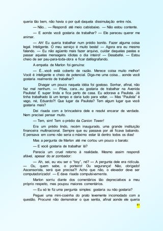 61 
queria tão bem, não havia o por quê daquela dissimulação entre nós. 
— Não... — Respondi até meio cabisbaixo. — Não estou contente. 
— E aonde você gostaria de trabalhar? — Ele pareceu querer me 
animar. 
— Ah! Eu queria trabalhar num prédio bonito. Fazer alguma coisa 
legal. Inteligente. O meu serviço é muito besta! — Agora era eu mesmo 
falando. — Eu não agüento mais fazer arquivo, cuidar daquelas pastas e 
passar aquelas mensagens idiotas o dia inteiro! — Desabafei. — Estou 
cheio de ser pau-para-toda-obra e ficar datilografando. 
A empatia de Marlon foi genuína: 
— É...você está coberto de razão. Merece coisa muito melhor! 
Você é inteligente e cheio de potencial. Diga-me uma coisa... aonde você 
gostaria realmente de trabalhar? 
Divagar um pouco naquela idéia foi gostoso. Sonhar, afinal, não 
faz mal nenhum. — Pôxa, cara...eu gostaria de trabalhar na Avenida 
Paulista! É super linda e fica perto de casa. Eu adorava a Paulista. Já 
tinha trabalhado lá um tempo e daria tudo para voltar. — Mas “Paulista” é 
vago, né, Eduardo?! Que lugar da Paulista? Tem algum lugar que você 
gostaria mais? 
Dei risada com a brincadeira dele e resolvi encarar de verdade. 
Nem precisei pensar muito. 
— Tem, sim! Tem o prédio da Canion Tower! 
Era um prédio lindo, recém inaugurado, uma grande instituição 
financeira multinacional. Sempre que eu passava por ali ficava babando. 
E pensava em como não seria o máximo estar lá dentro todos os dias! 
Mas a pergunta de Marlon até me cortou um pouco o barato: 
— E você gostaria de trabalhar lá? 
Parecia um cruel retorno à realidade. Mesmo assim respondi 
afável, apesar do ar zombador: 
— Ah, sei, eu vou ser o “boy”, né? — A pergunta dele era ridícula. 
— Ou, quem sabe, o porteiro! Ou segurança! Não, obrigado! 
Ascensorista, será que precisa?! Acho que não, o elevador deve ser 
computadorizado! — E dava risada compulsivamente. 
Marlon sorriu diante dos comentários tão depreciativos a meu 
próprio respeito, mas poupou maiores comentários. 
— Eu só te fiz uma pergunta simples: gostaria ou não gostaria? 
Peguei uma mini-coxinha do prato levemente incomodado com a 
questão. Procurei não demonstrar o que sentia, afinal aonde ele queria 
 