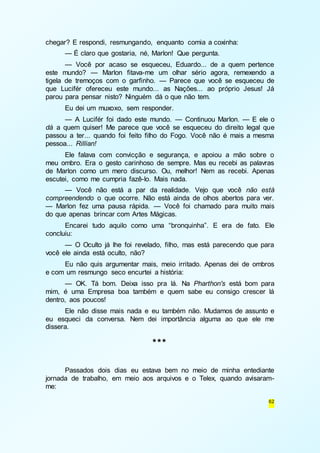 62 
chegar? E respondi, resmungando, enquanto comia a coxinha: 
— É claro que gostaria, né, Marlon! Que pergunta. 
— Você por acaso se esqueceu, Eduardo... de a quem pertence 
este mundo? — Marlon fitava-me um olhar sério agora, remexendo a 
tigela de tremoços com o garfinho. — Parece que você se esqueceu de 
que Lucifér ofereceu este mundo... as Nações... ao próprio Jesus! Já 
parou para pensar nisto? Ninguém dá o que não tem. 
Eu dei um muxoxo, sem responder. 
— A Lucifér foi dado este mundo. — Continuou Marlon. — E ele o 
dá a quem quiser! Me parece que você se esqueceu do direito legal que 
passou a ter... quando foi feito filho do Fogo. Você não é mais a mesma 
pessoa... Rillian! 
Ele falava com convicção e segurança, e apoiou a mão sobre o 
meu ombro. Era o gesto carinhoso de sempre. Mas eu recebi as palavras 
de Marlon como um mero discurso. Ou, melhor! Nem as recebi. Apenas 
escutei, como me cumpria fazê-lo. Mais nada. 
— Você não está a par da realidade. Vejo que você não está 
compreendendo o que ocorre. Não está ainda de olhos abertos para ver. 
— Marlon fez uma pausa rápida. — Você foi chamado para muito mais 
do que apenas brincar com Artes Mágicas. 
Encarei tudo aquilo como uma “bronquinha”. E era de fato. Ele 
concluiu: 
— O Oculto já lhe foi revelado, filho, mas está parecendo que para 
você ele ainda está oculto, não? 
Eu não quis argumentar mais, meio irritado. Apenas dei de ombros 
e com um resmungo seco encurtei a história: 
— OK. Tá bom. Deixa isso pra lá. Na Pharthon's está bom para 
mim, é uma Empresa boa também e quem sabe eu consigo crescer lá 
dentro, aos poucos! 
Ele não disse mais nada e eu também não. Mudamos de assunto e 
eu esqueci da conversa. Nem dei importância alguma ao que ele me 
dissera. 
*** 
Passados dois dias eu estava bem no meio de minha entediante 
jornada de trabalho, em meio aos arquivos e o Telex, quando avisaram-me: 
 