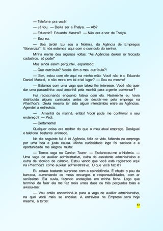 — Telefone pra você! 
— Já vou. — Devia ser a Thalya. — Alô? 
— Eduardo? Eduardo Mastral? — Não era a voz de Thalya. 
— Sou eu. 
— Boa tarde! Eu sou a Noêmia, da Agência de Empregos 
63 
“Bonanzza”! E nós estamos aqui com o currículo do senhor. 
Minha mente deu algumas voltas: “As Agências devem ter trocado 
cadastros, só pode!” 
Mas ainda assim perguntei, espantado: 
— Que currículo? Vocês têm o meu currículo?! 
— Sim, estou com ele aqui na minha mão. Você não é o Eduardo 
Daniel Mastral, e não mora em tal e tal lugar? — Sou eu mesmo! 
— Estamos com uma vaga que talvez lhe interesse. Você não quer 
dar uma passadinha aqui amanhã pela manhã para a gente conversar? 
Fui raciocinando enquanto falava com ela. Realmente eu havia 
distribuído alguns currículos antes de decidir-me pelo emprego na 
Pharthon's. Devia mesmo ter sido algum intercâmbio entre as Agências. 
Agendei a entrevista. 
— Amanhã de manhã, então! Você pode me confirmar o seu 
endereço? — Pedi. 
— Certamente! 
Qualquer coisa era melhor do que o meu atual emprego. Desliguei 
o telefone bastante animado. 
No dia seguinte fui à tal Agência, feliz da vida, faltando no emprego 
por uma boa e justa causa. Minha curiosidade logo foi saciada e a 
oportunidade me alegrou muito: 
— Temos vaga na Canion Tower. — Esclareceu-me a Noêmia. — 
Uma vaga de auxiliar administrativo, outra de assistente administrativo e 
outra de técnico de câmbio. Estou vendo que você está registrado aqui 
na Pharthon's como auxiliar administrativo. O que você faz lá? 
Eu estava bastante surpreso com a coincidência. E chutei o pau da 
barraca, aumentando os meus encargos e responsabilidades, com ar 
seriíssimo. Ela ouvia, fazendo anotações em minha ficha. Logo que 
terminei de falar ela me fez mais umas duas ou três perguntas tolas e 
avisou-me: 
— Vou então encaminhá-lo para a vaga de auxiliar administrativo, 
na qual você mais se encaixa. A entrevista na Empresa será hoje 
mesmo, à tarde! 
 