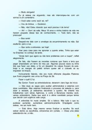 — Muito obrigado! 
Eu já estava me erguendo, mas ela interrompeu-me com um 
64 
sorriso e um comentário. 
— Você sabe como você vai, né? 
— Vou de ônibus. — Esclareci. 
— Não, não! Estou dizendo que você precisa ir de terno! 
— Ah! — Sorri de volta. Meus 18 anos e minha história de vida me 
haviam poupado desse tipo de conhecimento. — Tudo bem, não se 
preocupe! 
— Boa sorte! 
Despedi-me dela com o envelope de encaminhamento na mão. Saí 
exultante para a rua. 
— Que sorte a entrevista ser hoje! 
Voei para casa para me aprontar o quanto antes. Tinha que estar 
na Empresa no começo da tarde. 
“Ainda bem que agora eu não terei problemas com a roupa!”, refleti 
alegremente. 
De fato, não fossem as recentes compras que fizera e teria que 
pegar emprestado um terno do meu pai. Algumas poucas vezes eu tinha 
tido que fazer uso deles, e foi um desastre! As calças ficavam de pula-brejo 
e as mangas do paletó vinham quase até o cotovelo se eu 
erguesse os braços. 
Ironicamente falando, não era muito diferente daqueles Pastores 
que ficam pregando aos urros na Praça da Sé. 
Fazer o quê! E fui. 
Na Canion Tower as entrevistadoras deixaram claro logo de início: 
— São duas as vagas para auxiliar administrativo e estamos com 
doze candidatos. Mas estamos finalizando o processo de seleção e, para 
dizer a verdade, já estávamos decidindo o quadro. No entanto nós 
trabalhamos com várias Agências, e como a Bonanzza mandou você, 
vamos entrevistá-lo. Saiba que você é o último candidato porque temos 
que decidir com urgência este cargo. 
A entrevista foi muito simples. Só o básico. Mas tudo o que eu 
pudesse aumentar, aumentava astronomicamente. Empolgado como 
estava, me saí muito bem. 
— Está ótimo. Hoje mesmo vamos finalizar a escolha. Se você 
estiver dentre os escolhidos, entraremos em contato. — Disse uma delas 
estendendo-me a mão. 
 