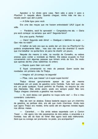 Agradeci e fui direto para casa. Nem valia a pena ir para a 
Pharthon 's naquela altura. Quando cheguei, minha mãe me deu o 
recado assim que abri a porta: 
— A Edite ligou para você. 
Era uma das moças que me haviam entrevistado! UAU! Liguei de 
65 
volta. 
— Parabéns, você foi aprovado! — Congratulou-me ela. — Daria 
pra você começar na semana que vem? Segunda-feira? 
Era uma quarta. Perfeito! 
— Claro! Segunda está ótimo! — Desliguei o telefone no auge. — 
Que mão na roda!!! 
O melhor de tudo era que eu podia dar um bico na Pharthon's! Eu 
poderia simplesmente faltar... mas isso não seria tão divertido! E resolvi 
que iria trabalhar na quinta-feira só para me divertir um pouco. 
Naquele dia mesmo à noite, na reunião de Conselho, eu estava 
ansioso para contar a novidade ao Marlon. Ele estava ocupado no final 
conversando com algumas pessoas que tinham vindo de fora. De modo 
que apenas dei-lhe umas batidinhas no ombro: 
— Depois quero falar com você! 
E fiquei conversando no meio do pessoal. Quem soube das 
novidades em primeira mão foi Thalya. 
— Imagina só! Já começo na segunda! 
— Pôxa, cara, que massa! Lá é super-super-bonito! 
Thalya vibrava genuinamente apesar de que ela mesma 
trabalhasse em um posto de gasolina como frentista. Tudo bem que não 
era um posto qualquer, ficava pertinho da Paulista, na esquina de uma 
das Alamedas. Mas ainda assim, posto era sempre posto! Não raro 
Thalya chegava cheirando a gasolina nas reuniões. 
— Ih, você deixou cair gasolina na roupa outra vez! — Era o meu 
comentário costumeiro. 
Mas ela nem se abalava. Estava bastante segura que um cheirinho 
de gasolina, se partisse dela, era até que muito charmoso. Ainda mais 
que agora Thalya era modelo, tinha saído até em algumas revistas legais 
nos últimos meses. 
— Caramba!... — Ela ainda estava espantada com a Canion 
Tower. — Até agora nós não passávamos de dois peões, o arquivista e a 
frentista. Isso até dá título de filme! Mas agora você está melhorando. 
Será que eu consigo ser promovida no posto, pra acompanhar? 
 