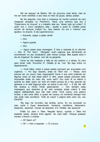 Até me esqueci de Marlon. Ele me procurou mais tarde, mas ao 
66 
me ver muito entretido e aos risos no meio do grupo, deixou passar. 
No dia seguinte, com toda a rompança do mundo comecei de cara 
chegando atrasado na Pharthon's. Havia uma senhora que era a 
“Supervisora do Arquivo” e o trabalho dela era “deixar tudo em ordem”. E 
quem era o único subalterno dela... aquele a quem D. Clotilde podia 
encher de serviços chatos? Eu. Isso mesmo. Eu era o “menino” que 
ajudava no arquivo. E ela supervisionava. 
— Eduardo, pegue a pasta verde! 
— Sim. 
— Agora guarde. 
— Sim. 
— Agora passe essa mensagem. E leve a resposta lá no décimo! 
— Sim. E “Por favor”, “Obrigado” eram palavras que dificilmente se 
encontravam no seu vocabulário, pelo menos comigo. Mas aquele seria o 
dia da vingança! Eu estava com ela na garganta. 
Como se não bastasse a falta do dia anterior e o atraso, fiz cera 
para tomar café. Encontrei D. Clotilde já de “ovo” tão logo entrei no 
departamento. 
— Você faltou ontem e essas pastas precisam ser arquivadas com 
urgência. — Foi logo dizendo, antes do “Bom dia”. — Nossa, você 
precisa ser um pouco mais responsável! Como é que você pretende ser 
alguma coisa na vida deste jeito?! E olhe, essas pastas precisam estar 
arquivadas antes do meio dia, ouviu bem? Vou subir lá no sétimo e 
quando eu voltar quero ver tudo em ordem porque se o meu gerente me 
aparecer e vir esta bagunça toda, vai sobrar é pra mim! — E blá, blá, blá! 
Ela andava à minha frente gesticulando. — Tem também estas 
mensagens que deveriam já ter sido enviadas desde ontem! E esta 
página datilografada aqui não está certa! Você copiou uma palavra 
errada, e deu outra idéia, e quase me causou um tremendo estrago! Isso 
não pode mais acontecer. Trate de copiar a página toda outra vez, seu 
Eduardo! 
Tão logo me incumbiu das tarefas, sumiu. Eu me acomodei no 
meu canto e fiquei desenhando. Vampiros, cemitérios, lobisomens. 
Desenhei, desenhei. Cansei de desenhar e D. Clotilde não aparecia! 
Então fui para o Telex. Naquela época, quando o Telex era 
bastante usado, sempre tinha alguém “do outro lado”. Disquei qualquer 
número e lancei o chavão: 
— Oi! Quem aí? 
— Oi! — Veio a resposta. — É o Uruca. 
 
