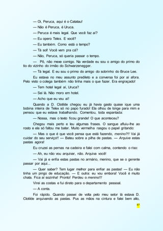 — Oi, Peruca, aqui é o Catatau! 
— Não é Peruca, é Uruca. 
— Peruca é mais legal. Que você faz aí? 
— Eu opero Telex. E você? 
— Eu também. Como está o tempo? 
— Tá sol! Você vem pra cá? 
— Não, Peruca, só queria passar o tempo. 
— Pô, não mexe comigo. Na verdade eu sou o amigo do primo do 
67 
tio do vizinho do irmão do Schwarzenegger. 
— Tá legal. E eu sou o primo do amigo do sobrinho do Bruce Lee. 
Eu estava no meu assunto predileto e a conversa foi por aí afora. 
Pelo visto o colega também não tinha mais o que fazer. Era engraçado! 
— Tem hotel legal aí, Uruca? 
— Sei lá. Não moro em hotel. 
— Acho que eu vou aí! 
Quando a D. Clotilde chegou eu já havia gasto quase ique uma 
bobina inteira de Telex só no papo furado! Ela olhou de longe para mim e 
pensou que eu estava trabalhando. Comentou, toda espantada: 
— Nossa, mas o texto ficou grande! O que aconteceu? 
Chegou mais perto e leu algumas frases. O sangue afluiu-lhe ao 
rosto e ela só faltou me bater. Muito vermelha rasgou o papel gritando: 
— Mas o que é que você pensa que está fazendo, menino?!! Vai já 
cuidar do seu serviço!! — Bateu sobre a pilha de pastas. — Arquive estas 
pastas agora! 
Eu cruzei as pernas na cadeira e falei com calma, contendo o riso: 
— Ah, eu não vou arquivar, não. Arquiva você! 
— Vai já e enfia estas pastas no armário, menino, que se o gerente 
passar por aqui... 
— Quer saber? Tem lugar melhor para enfiar as pastas! — Eu não 
tinha um pingo de educação. — E outra: eu vou embora! Você é muito 
chata. Fica aí sozinha! Pronto! Perdeu o menino!!! 
Virei as costas e fui direto para o departamento pessoal. 
— A conta. 
Foi rápido. Quando passei de volta pelo meu setor lá estava D. 
Clotilde arquivando as pastas. Pus as mãos na cintura e falei bem alto, 
 