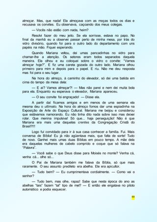 almoçar. Mas, que nada! Ela almoçava com as moças todos os dias e 
recusava os convites. Eu observava, caçoando dos meus colegas. 
— Vocês não estão com nada, heim? 
Resolvi fazer do meu jeito. Se ela sorrisse, estava no papo. No 
final da manhã eu a observei passar perto de minha mesa, por trás do 
vidro divisório, quando foi para o outro lado do departamento com uns 
papéis na mão. Fiquei esperando. 
Quando Mariana voltou, dei umas pancadinhas no vidro para 
chamar-lhe a atenção. Os setores eram todos separados daquela 
maneira. Ela olhou e eu coloquei sobre o vidro o convite: “Vamos 
almoçar hoje?”. E fiz uma careta gozada do outro lado. Mariana olhou 
primeiro para mim e depois para o papel. E riu. Não me deu resposta 
mas foi para o seu lugar. 
Na hora do almoço, à caminho do elevador, só dei uma batida em 
69 
cima do tampo da mesa dela: 
— E aí? Vamos almoçar?! — Mas não parei e nem dei muita bola 
para ela. Enquanto eu esperava o elevador, Mariana apareceu. 
— O seu convite foi engraçado! — Disse ela. 
A partir daí ficamos amigos e em menos de uma semana ela 
mesma deu o ultimato. Na hora do almoço fomos dar uma espiadinha na 
Exposição de Arte do Espaço Cultural. Mariana me beijou e considerou 
que estávamos namorando. Eu não tinha dito nada sobre isso mas deixei 
rolar. Que menina impulsiva! Só que... haja perseguição! Não é que 
Mariana era mais uma daquelas crentes da Congregação Cristã do 
Brasil?!!! 
Logo fui convidado para ir à sua casa conhecer a família. Fui. Mais 
conversa de Bíblia! Eu já não agüentava mais, que falta de sorte! Tudo 
de novo. Ganhei mais umas duas Bíblias em pouco tempo. A mãe dela 
era daquelas mulheres de cabelo comprido e coque que só falava na 
“Palavra”. 
— Você sabe o que Deus disse para Moisés no monte? Venha cá, 
venha cá... olhe só... 
O Pai de Mariana também me falava da Bíblia, só que mais 
raramente. O seu assunto predileto era abelha. Ele era apicultor. 
— Tudo bem? — Eu cumprimentava cordialmente. — Como vai o 
senhor? 
— Tudo bem, mas olhe, rapaz! Sabe que nesta época do ano as 
abelhas “tais” fazem “tal” tipo de mel? — E então ele engatava no piloto 
automático e podia esquecer. 
 