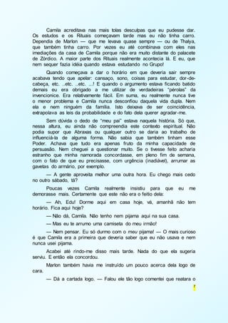 Camila acreditava nas mais tolas desculpas que eu pudesse dar. 
Os estudos e os Rituais começavam tarde mas eu não tinha carro. 
Dependia de Marlon — que me levava quase sempre — ou de Thalya, 
que também tinha carro. Por vezes eu até combinava com eles nas 
imediações da casa de Camila porque não era muito distante do palacete 
de Zórdico. A maior parte dos Rituais realmente acontecia lá. E eu, que 
nem sequer fazia idéia quando estava estudando no Grupo! 
Quando começava a dar o horário em que deveria sair sempre 
acabava tendo que apelar: cansaço, sono, coisas para estudar, dor -de-cabeça, 
etc. ..etc. ..etc. ...! E quando o argumento estava ficando batido 
demais eu era obrigado a me utilizar de verdadeiras “pérolas” da 
invencionice. Era relativamente fácil. Em suma, eu realmente nunca tive 
o menor problema e Camila nunca desconfiou daquela vida dupla. Nem 
ela e nem ninguém da família. Isto deixava de ser coincidência, 
extrapolava as leis da probabilidade e do fato dela querer agradar -me. 
Sem dúvida o dedo de “meu pai” estava naquela história. Só que, 
nessa altura, eu ainda não compreendia este contexto espiritual. Não 
podia supor que Abraxas ou qualquer outro se daria ao trabalho de 
influenciá-la de alguma forma. Não sabia que também tinham esse 
Poder. Achava que tudo era apenas fruto da minha capacidade de 
persuasão. Nem cheguei a questionar muito. Se o tivesse feito acharia 
estranho que minha namorada concordasse, em pleno fim de semana, 
com o fato de que eu precisasse, com urgência (inadiável), arrumar as 
gavetas do armário, por exemplo. 
— A gente aproveita melhor uma outra hora. Eu chego mais cedo 
7 
no outro sábado, tá? 
Poucas vezes Camila realmente insistiu para que eu me 
demorasse mais. Certamente que este não era o feitio dela: 
— Ah, Edu! Dorme aqui em casa hoje, vá, amanhã não tem 
horário. Fica aqui hoje? 
— Não dá, Camila. Não tenho nem pijama aqui na sua casa. 
— Mas eu te arrumo uma camiseta do meu irmão! 
— Nem pensar. Eu só durmo com o meu pijama! — O mais curioso 
é que Camila era a primeira que deveria saber que eu não usava e nem 
nunca usei pijama. 
Acabei até rindo-me disso mais tarde. Nada do que ela sugeria 
serviu. E então ela concordou. 
Marlon também havia me instruído um pouco acerca dela logo de 
cara. 
— Dá a cartada logo. — Falou ele tão logo comentei que reatara o 
 