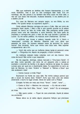 Não que realmente as abelhas não fossem interessantes, e o mel 
muito ilustrativo, mas é que eu não conseguia falar nada. Era um 
monólogo, ele não parava e eu também não tinha como me livrar dele, a 
não ser que fosse mal educado. Acabava deixando. E era abelha pra cá 
e abelha pra lá! 
Em casa de Mariana era sempre assim, ou era Bíblia, ou era 
70 
abelha. Por quanto tempo eu suportaria aquilo?!... 
Certo sábado Mariana carregou-me para o Culto. Não sei como ela 
conseguiu fazer aquilo...! Mas o fato é que quando acordei eu já estava 
sentado no banco ao lado do irmão dela. Não podíamos sentar juntos 
porque havia uma ala masculina e outra feminina. Ele fazia parte da 
orquestra e carregou-me para o meio da dita cuja durante o período do 
Louvor. Eu me sentia patético. As músicas eram chatíssimas. Só hino! 
O anfitrião que trouxe a palavra naquela noite foi o futuro e 
“abençoado” cunhado da Mariana. Observei tudo com olhos que 
pesavam de sono. Os homens estavam todos de terninho! Eu queria 
morrer! Que tormento. Acho que minha cara dizia tudo. Mas suportei 
corajosamente até o fim. 
— Você não acha que as mulheres dessa Igreja já parecem umas 
santas? — Perguntou-me depois da pregação o futuro cunhado. 
As mulheres estavam todas cobertas com um véu branco. Uma 
coisa de louco! Não achei o que responder. 
No dia seguinte, domingo, estava marcado o “Churrasco Santo”. O 
pai dela, como apicultor, era dono de um pequeno sítio e estava já 
acertado o encontro da família e de alguns membros da Igreja. Eu estava 
curioso para ver qual era o divertimento deles. Fui espremido no carro ao 
lado de Mariana, no meio “Améns” e “Aleluias” e “Glórias a Deus” que 
não acabavam mais! 
— Vamos buscar o irmão Filipe! 
Buzinaram na frente da casa dele. Na minha cabeça parece que 
até o ecoar da buzina dizia “Amém”! Acho que mais uma vez estava 
amarrando o burro no lugar errado. Devia ter saído com a Thalya! 
O trajeto foi feito em meio aos hinos: “fervor”, “ardor”, “amor”...... 
— Canta aí, Edu! — Mariana me cutucava. — Eu não sei a letra! 
— Mas é tão fácil! Olha...”fervor”, “amor”, “ardor”! Eu só enxergava 
as rimas. 
— Não quero cantar. — Fiquei de cara amarrada. Aquilo já estava 
me enchendo! 
Nessa altura eu já sabia alguns pequenos feitiços que precisava 
 