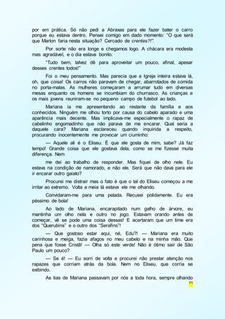 por em prática. Só não pedi a Abraxas para ele fazer bater o carro 
porque eu estava dentro. Pensei comigo em dado momento: “O que será 
que Marlon faria nesta situação? Cercado de crentes?!”. 
Por sorte não era longe e chegamos logo. A chácara era modesta 
71 
mas agradável, e o dia estava bonito. 
“Tudo bem, talvez dê para aproveitar um pouco, afinal, apesar 
desses crentes todos!” 
Foi o meu pensamento. Mas parecia que a Igreja inteira estava lá, 
oh, que coisa! Os carros não paravam de chegar, abarrotados de comida 
no porta-malas. As mulheres começaram a arrumar tudo em diversas 
mesas enquanto os homens se incumbiam do churrasco. As crianças e 
os mais jovens reuniram-se no pequeno campo de futebol ao lado. 
Mariana ia me apresentando ao restante da família e aos 
conhecidos. Ninguém me olhou torto por causa do cabelo aparado e uma 
aparência mais decente. Mas implicava-me especialmente o rapaz de 
cabelinho engomadinho que não parava de me encarar. Qual seria a 
daquele cara? Mariana esclareceu quando inquirida a respeito, 
procurando inocentemente me provocar um ciuminho: 
— Aquele ali é o Eliseu. É que ele gosta de mim, sabe? Já faz 
tempo! Grande coisa que ele gostava dela, como se me fizesse muita 
diferença. Nem 
me dei ao trabalho de responder. Mas fiquei de olho nele. Eu 
estava na condição de namorado, e não ele. Será que não dava para ele 
ir encarar outro gaiato? 
Procurei me distrair mas o fato é que o tal do Eliseu começou a me 
irritar ao extremo. Volta e meia lá estava ele me olhando. 
Convidaram-me para uma pelada. Recusei polidamente. Eu era 
péssimo de bola! 
Ao lado de Mariana, encarapitado num galho de árvore, eu 
mantinha um olho nela e outro no jogo. Estavam orando antes de 
começar, vê se pode uma coisa dessas! E acertaram que um time era 
dos “Querubins” e o outro dos “Serafins”! 
— Que gostoso estar aqui, né, Edu?! — Mariana era muito 
carinhosa e meiga, fazia afagos no meu cabelo e na minha mão. Que 
pena que fosse Cristã! — Olha só este verde! Não é ótimo sair de São 
Paulo um pouco? 
— Se é! — Eu sorri de volta e procurei não prestar atenção nos 
rapazes que corriam atrás da bola. Nem no Eliseu, que corria se 
exibindo. 
As tias de Mariana passavam por nós a toda hora, sempre olhando 
 