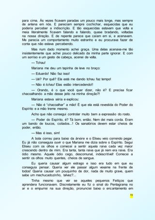 para cima. Às vezes ficavam paradas um pouco mais longe, mas sempre 
de antena em nós. E pareciam sempre cochichar, esquecidas que eu 
poderia perceber a indiscrição. E tão esquecidas estavam que volta e 
meia literalmente ficavam falando e falando, quase bradando, voltadas 
na nossa direção. E de repente parece que caíam em si, e acenavam. 
Me parecia um comportamento muito estranho e eu procurava fazer de 
conta que não estava percebendo. 
Mas num dado momento achei graça. Uma delas acenava-me tão 
insistentemente que achei pouco delicado da minha parte ignorar. E com 
um sorriso e um gesto de cabeça, acenei de volta. 
— Tchau! 
Mariana me deu um tapinha de leve no braço: 
— Eduardo! Não faz isso! 
— Ué? Por quê? Ela está me dando tchau faz tempo! 
— Não é tchau! Elas estão intercedendo!! 
— Orando, é o que você quer dizer, não é? E precisa ficar 
72 
chacoalhando a mão desse jeito na minha direção?! 
Mariana estava séria e explicou: 
— Não é “chacoalhar” a mão! É que ela está revestida do Poder do 
Espírito e a mão treme mesmo. 
Acho que não consegui controlar muito bem a expressão do rosto. 
— Poder do Espírito, é? Tá bom, então. Nem dei mais corda. Eram 
um bando de loucos, coitados...! Os sanatórios devem estar cheios de 
poder, então. 
— Mas é isso, sim! 
A bola correu para baixo da árvore e o Eliseu veio correndo pegar. 
Eu já não conseguia ouvir o que Mariana me dizia sobre o Espírito. Segui 
Eliseu com os olhos e comecei a sentir aquela raiva cada vez maior 
crescendo dentro de mim. Era tanta, tanta raiva que já nem era raiva. Era 
ódio mesmo. Aquele ódio cego, descomunal, indescritível! Comecei a 
sentir os olhos muito quentes, cheios de sangue. 
Eu queria causar algum estrago e isso era tudo em que eu 
conseguia pensar. Queria ver ele passar algum vexame na frente de 
todos! Queria causar um pouquinho de dor, nada de muito grave, quem 
sabe um machucadozinho, talvez?... 
Tinha mesmo que ver se aqueles pequenos Feitiços que 
aprendera funcionavam. Discretamente eu fiz o sinal do Pentagrama no 
ar e o empurrei na sua direção, pronunciei baixo o encantamento em 
 