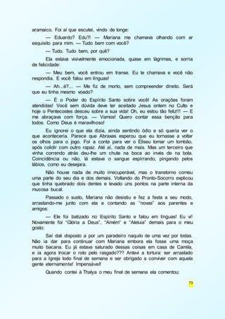 73 
aramaico. Foi aí que escutei, vindo de longe: 
— Eduardo? Edu?! — Mariana me chamava olhando com ar 
esquisito para mim. — Tudo bem com você? 
— Tudo. Tudo bem, por quê? 
Ela estava visivelmente emocionada, quase em lágrimas, e sorria 
de felicidade: 
— Meu bem, você entrou em transe. Eu te chamava e você não 
respondia. E você falou em línguas! 
— Ah...é?... — Me fiz de morto, sem compreender direito. Será 
que eu tinha mesmo voado? 
— É o Poder do Espírito Santo sobre você! As orações foram 
atendidas! Você sem dúvida deve ter aceitado Jesus ontem no Culto e 
hoje o Pentecostes desceu sobre a sua vida! Oh, eu estou tão feliz!!! — E 
me abraçava com força. — Vamos! Quero contar essa benção para 
todos. Como Deus é maravilhoso! 
Eu ignorei o que ela dizia, ainda sentindo ódio e só queria ver o 
que aconteceria. Parece que Abraxas esperou que eu tornasse a voltar 
os olhos para o jogo. Foi a conta para ver o Eliseu tomar um tombão, 
após colidir com outro rapaz. Até aí, nada de mais. Mas um terceiro que 
vinha correndo atrás deu-lhe um chute na boca ao invés de na bola. 
Coincidência ou não, lá estava o sangue espirrando, pingando pelos 
lábios, como eu desejara. 
Não houve nada de muito irrecuperável, mas o transtorno comeu 
uma parte do seu dia e dos demais. Voltando do Pronto-Socorro explicou 
que tinha quebrado dois dentes e levado uns pontos na parte interna da 
mucosa bucal. 
Passado o susto, Mariana não desistiu e fez a festa a seu modo, 
arrastando-me junto com ela e contando as “novas” aos parentes e 
amigos: 
— Ele foi batizado no Espírito Santo e falou em línguas! Eu vi! 
Novamente foi “Glória a Deus”, “Amém” e “Aleluia” demais para o meu 
gosto. 
Saí dali disposto a por um paradeiro naquilo de uma vez por todas. 
Não ia dar para continuar com Mariana embora ela fosse uma moça 
muito bacana. Eu já estava saturado dessas coisas em casa de Camila, 
e ia agora trocar o roto pelo rasgado??? Antevi a tortura: ser arrastado 
para a Igreja todo final de semana e ser obrigado a conviver com aquela 
gente eternamente! Impensável! 
Quando contei à Thalya o meu final de semana ela comentou: 
 