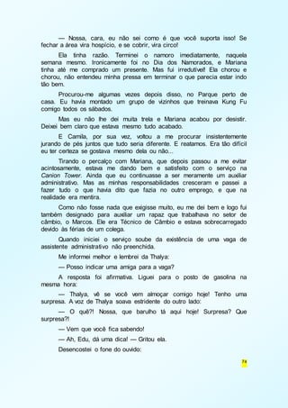 — Nossa, cara, eu não sei como é que você suporta isso! Se 
74 
fechar a área vira hospício, e se cobrir, vira circo! 
Ela tinha razão. Terminei o namoro imediatamente, naquela 
semana mesmo. Ironicamente foi no Dia dos Namorados, e Mariana 
tinha até me comprado um presente. Mas fui irredutível! Ela chorou e 
chorou, não entendeu minha pressa em terminar o que parecia estar indo 
tão bem. 
Procurou-me algumas vezes depois disso, no Parque perto de 
casa. Eu havia montado um grupo de vizinhos que treinava Kung Fu 
comigo todos os sábados. 
Mas eu não lhe dei muita trela e Mariana acabou por desistir. 
Deixei bem claro que estava mesmo tudo acabado. 
E Camila, por sua vez, voltou a me procurar insistentemente 
jurando de pés juntos que tudo seria diferente. E reatamos. Era tão difícil 
eu ter certeza se gostava mesmo dela ou não... 
Tirando o percalço com Mariana, que depois passou a me evitar 
acintosamente, estava me dando bem e satisfeito com o serviço na 
Canion Tower. Ainda que eu continuasse a ser meramente um auxiliar 
administrativo. Mas as minhas responsabilidades cresceram e passei a 
fazer tudo o que havia dito que fazia no outro emprego, e que na 
realidade era mentira. 
Como não fosse nada que exigisse muito, eu me dei bem e logo fui 
também designado para auxiliar um rapaz que trabalhava no setor de 
câmbio, o Marcos. Ele era Técnico de Câmbio e estava sobrecarregado 
devido às férias de um colega. 
Quando iniciei o serviço soube da existência de uma vaga de 
assistente administrativo não preenchida. 
Me informei melhor e lembrei da Thalya: 
— Posso indicar uma amiga para a vaga? 
A resposta foi afirmativa. Liguei para o posto de gasolina na 
mesma hora: 
— Thalya, vê se você vem almoçar comigo hoje! Tenho uma 
surpresa. A voz de Thalya soava estridente do outro lado: 
— O quê?! Nossa, que barulho tá aqui hoje! Surpresa? Que 
surpresa?! 
— Vem que você fica sabendo! 
— Ah, Edu, dá uma dica! — Gritou ela. 
Desencostei o fone do ouvido: 
 