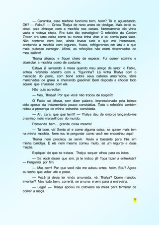 — Caramba, esse telefone funciona bem, heim? Tô te aguardando, 
OK? — Falou!! — Gritou Thalya de novo antes de desligar. Mais tarde eu 
desci para almoçar com a mochila nas costas. Normalmente ela vinha 
vazia e voltava cheia. Era tudo tão estratégico! O refeitório da Canion 
Tower era uma coisa como eu nunca tinha visto e eu comia para valer. 
Não contente com isso, ainda levava tudo o que me interessava, 
enchendo a mochila com iogurtes, frutas, refrigerantes em lata e o que 
mais pudesse carregar. Afinal, as refeições não eram descontadas do 
meu salário! 
Thalya atrasou e fiquei cheio de esperar. Fui comer sozinho e 
75 
abarrotar a mochila como de costume. 
Estava já sentando à mesa quando meu amigo de setor, o Fábio, 
entrou refeitório adentro com a “figurinha”! Lá vinha Thalya com o 
macacão do posto, com boné sobre seus cabelos amarrados, tênis 
manchados de graxa e cheirando gasolina! Bem disposta a chocar todo 
aquele que cruzasse com ela. 
Não quis acreditar: 
— Mas, Thalya! Por que você não trocou de roupa?!! 
O Fábio só olhava, sem dizer palavra, impressionado pela beleza 
dela apesar da indumentária pouco convidativa. Todo o refeitório também 
notou a presença de minha estranha convidada. 
— Ah, cara, que que tem?! — Thalya deu de ombros lançando-me 
o sorriso mais maravilhoso do mundo. 
Pensando bem... grande coisa mesmo! 
— Tá bom, vá! Senta aí e come alguma coisa, se quiser mais tem 
na minha mochila. Nem vou te perguntar como você me encontrou aqui! 
Thalya nem precisou se servir. Havia o bastante para três em 
minha bandeja. E ela nem mesmo comeu muito, só um iogurte e duas 
maçãs. 
Expliquei do que se tratava. Thalya sequer olhou para os lados. 
— Se você disser que sim, já te indico já! Topa fazer a entrevista? 
— Perguntei por fim. 
— Mas nem! Por que você não me avisou antes, heim, Edu? Agora 
eu tenho que voltar até o posto. 
— Você já devia ter vindo arrumada, né, Thalya? Quem mandou 
inventar? Mas tudo bem, corre lá, se arruma e vem para a entrevista. 
— Legal! — Thalya apoiou os cotovelos na mesa para terminar de 
comer a maçã. 
 
