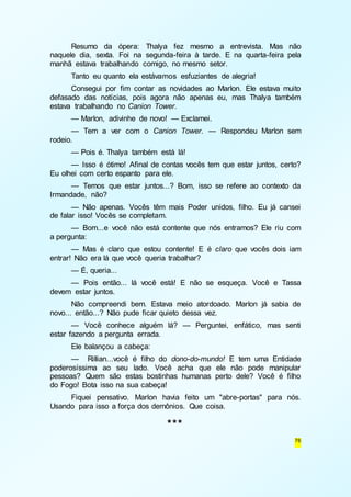 Resumo da ópera: Thalya fez mesmo a entrevista. Mas não 
naquele dia, sexta. Foi na segunda-feira à tarde. E na quarta-feira pela 
manhã estava trabalhando comigo, no mesmo setor. 
Tanto eu quanto ela estávamos esfuziantes de alegria! 
Consegui por fim contar as novidades ao Marlon. Ele estava muito 
defasado das notícias, pois agora não apenas eu, mas Thalya também 
estava trabalhando no Canion Tower. 
— Marlon, adivinhe de novo! — Exclamei. 
— Tem a ver com o Canion Tower. — Respondeu Marlon sem 
76 
rodeio. 
— Pois é. Thalya também está lá! 
— Isso é ótimo! Afinal de contas vocês tem que estar juntos, certo? 
Eu olhei com certo espanto para ele. 
— Temos que estar juntos...? Bom, isso se refere ao contexto da 
Irmandade, não? 
— Não apenas. Vocês têm mais Poder unidos, filho. Eu já cansei 
de falar isso! Vocês se completam. 
— Bom...e você não está contente que nós entramos? Ele riu com 
a pergunta: 
— Mas é claro que estou contente! E é claro que vocês dois iam 
entrar! Não era lá que você queria trabalhar? 
— É, queria... 
— Pois então... lá você está! E não se esqueça. Você e Tassa 
devem estar juntos. 
Não compreendi bem. Estava meio atordoado. Marlon já sabia de 
novo... então...? Não pude ficar quieto dessa vez. 
— Você conhece alguém lá? — Perguntei, enfático, mas senti 
estar fazendo a pergunta errada. 
Ele balançou a cabeça: 
— Rillian...você é filho do dono-do-mundo! E tem uma Entidade 
poderosíssima ao seu lado. Você acha que ele não pode manipular 
pessoas? Quem são estas bostinhas humanas perto dele? Você é filho 
do Fogo! Bota isso na sua cabeça! 
Fiquei pensativo. Marlon havia feito um "abre-portas" para nós. 
Usando para isso a força dos demônios. Que coisa. 
*** 
 