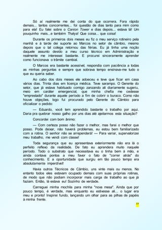 Só aí realmente me dei conta do que ocorrera. Fora rápido 
demais... tantos concorrentes... foi questão de dias tanto para mim como 
para ela! Eu falei sobre o Canion Tower e dias depois... estava lá! Um 
pouquinho mais...e também Thalya! Que coisa... que coisa! 
Durante os primeiros dois meses eu fiz o meu serviço rotineiro pela 
manhã e à tarde dei suporte ao Marcos no setor de câmbio, mesmo 
depois que o tal colega retornou das férias. Eu já tinha uma noção 
daquele assunto devido a meu curso técnico em Administração e 
realmente me interessei bastante. E procurei sinceramente aprender 
como funcionava o trâmite cambial. 
O Marcos era bastante acessível, respondia com paciência a todas 
as minhas perguntas e sempre que sobrava tempo ensinava-me tudo o 
que eu queria saber. 
Ao cabo dos dois meses ele adoeceu e teve que ficar em casa 
vários dias. Trinta dias em licença médica. Teve sarampo. O Gerente do 
setor, que já estava habituado comigo zanzando ali diariamente sugeriu, 
meio em caráter emergencial, que minha chefia me cedesse 
"emprestado" durante aquele período a fim de cobrir o buraco. Como não 
houve objeções, logo fui procurado pelo Gerente do Câmbio para 
oficializar o pedido: 
— Eduardo, você tem aprendido bastante o trabalho por aqui. 
Daria pra quebrar nosso galho por uns dias até ajeitarmos esta situação? 
Concordei com bom ânimo: 
— Com certeza posso não fazer o melhor, mas farei o melhor que 
posso. Pode deixar, não haverá problemas, eu estou bem familiarizado 
com a rotina. O senhor não se arrependerá! — Para variar, supervalorizei 
meu trabalho, me vendi com classe! 
Toda segurança que eu apresentava exteriormente não era lá o 
perfeito reflexo da realidade. De fato eu aprendera muito naquele 
período. Todo o substrato que necessitava eu o tinha bem à mão, e 
ainda contava pontos a meu favor o fato de "correr atrás" do 
conhecimento. E a oportunidade que surgiu em tão pouco tempo era 
absolutamente imperdível! 
Havia outros Técnicos de Câmbio, uns vinte mais ou menos. No 
entanto todos eles estavam ocupado demais com suas próprias rotinas, 
de modo que não podiam incorporar mais carga de trabalho ao que já 
faziam. Então, lá estava eu! Sozinho de verdade. 
Carreguei minha mochila para minha "nova mesa". Ainda que por 
pouco tempo, é verdade, mas enquanto eu estivesse ali... o lugar era 
meu e pronto! Inspirei fundo, lançando um olhar para as pilhas de papéis 
à minha frente. 
77 
 