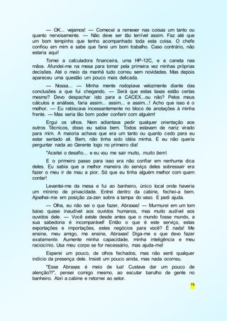 — OK... vejamos! — Comecei a remexer nas coisas um tanto ou 
quanto nervosamente. — Não deve ser tão terrível assim. Faz até que 
um bom tempinho que tenho acompanhado toda esta coisa. O chefe 
confiou em mim e sabe que farei um bom trabalho. Caso contrário, não 
estaria aqui! 
Tomei a calculadora financeira, uma HP-12C, e a caneta nas 
mãos. Afundei-me na mesa para tomar pela primeira vez minhas próprias 
decisões. Até o meio da manhã tudo correu sem novidades. Mas depois 
apareceu uma questão um pouco mais delicada. 
— Nossa... — Minha mente rodopiava velozmente diante das 
conclusões a que fui chegando. — Será que estas taxas estão certas 
mesmo? Devo despachar isto para a CACEX...ou não? Pelos meus 
cálculos e análises, faria assim... assim... e assim...! Acho que isso é o 
melhor. — Eu rabiscava incessantemente no bloco de anotações à minha 
frente. — Mas seria tão bom poder conferir com alguém! 
Ergui os olhos. Nem adiantava pedir qualquer orientação aos 
outros Técnicos, disso eu sabia bem. Todos estavam de nariz virado 
para mim. A maioria achava que era um tanto ou quanto cedo para eu 
estar sentado ali. Bem, não tinha sido idéia minha. E eu não queria 
perguntar nada ao Gerente logo no primeiro dia! 
"Aceitei o desafio... e eu vou me sair muito, muito bem 
E o primeiro passo para isso era não confiar em nenhuma dica 
deles. Eu sabia que a melhor maneira do serviço deles sobressair era 
fazer o meu ir de mau a pior. Só que eu tinha alguém melhor com quem 
contar! 
Levantei-me da mesa e fui ao banheiro, único local onde haveria 
um mínimo de privacidade. Entrei dentro da cabine, fechei-a bem. 
Ajoelhei-me em posição za-zen sobre a tampa do vaso. E pedi ajuda. 
— Olha, eu não sei o que fazer, Abraxas! — Murmurei em um tom 
baixo quase inaudível aos ouvidos humanos, mas muito audível aos 
ouvidos dele. — Você existe desde antes que o mundo fosse mundo, a 
sua sabedoria é incomparável! Então o que é este serviço, estas 
exportações e importações, estes negócios para você? É nada! Me 
ensine, meu amigo, me ensine, Abraxas! Diga-me o que devo fazer 
exatamente. Aumente minha capacidade, minha inteligência e meu 
raciocínio. Usa meu corpo se for necessário, mas ajuda-me! 
Esperei um pouco, de olhos fechados, mas não senti qualquer 
78 
indício da presença dele. Insisti um pouco ainda, mas nada ocorreu. 
"Esse Abraxas é meio de lua! Custava dar um pouco de 
atenção?!", pensei comigo mesmo, ao escutar barulho de gente no 
banheiro. Abri a cabine e retornei ao setor. 
 