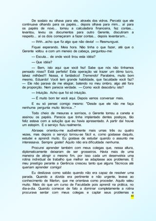 De soslaio eu olhava para ele, através dos vidros. Percebi que ele 
continuava olhando para os papéis... depois olhava para mim... aí para 
os papéis de novo... tomou a calculadora financeira, fez contas... 
levantou, levou os documentos para outro Gerente, discutiram a 
respeito... aí os dois começaram a fazer contas... depois levantaram... 
— Ihhh...acho que fiz algo que não devia! — Resmunguei. 
Fiquei esperando. Meia hora. Não tinha o que fazer, até que o 
80 
Gerente voltou e com um meneio de cabeça, perguntou-me: 
— Escuta... de onde você tirou esta idéia? 
— Que idéia? 
— Bem, isto aqui que você fez! Sabe que nós não tínhamos 
pensado nisso? Está perfeito! Esta operação vai trazer um ótimo lucro, 
talvez milhões!!! Nossa, é fantástico! Tremendo! Parabéns, muito bom 
mesmo, Eduardo! Você tem grande habilidade, que faculdade você faz? 
— Ele não parava de me elogiar, batendo no meu ombro, algo até fora 
de proporção. Nem parecia verdade. — Como você descobriu isto? 
— Intuição. Acho que foi só intuição. 
— É muito bom ter você aqui. Depois vamos conversar mais. 
E eu só pensei comigo mesmo: "Desde que ele não me faça 
nenhuma pergunta muito técnica..." 
Todo cheio de mesuras e sorrisos, o Gerente tomou a caneta e 
assinou os papéis. Parecia que tinha implantado dentes postiços, tão 
feliz estava com a solução que eu havia apresentado. A partir daí houve 
um estopim. E o serviço fluiu realmente. 
Abraxas orientou-me audivelmente mais umas três ou quatro 
vezes, mas depois o serviço tornou-se fácil e, como gostasse daquilo, 
estudei e aprendi muito. Eu gostava de estudar quando o assunto me 
interessava. Sempre gostei! Aquilo não era dificuldade nenhuma. 
Procurei aprender também com meus colegas que, nessa altura, 
diplomaticamente deixaram de ser grosseiros. Havia mais de uma 
maneira de atingir o mesmo fim, por isso cada um desenvolvia uma 
rotina individual de trabalho que melhor se adaptasse aos problemas. E 
meu prestígio perante a Gerência cresceu tanto que alguns Técnicos até 
queriam aprender comigo! 
Eu deslizava como sabão quando não era capaz de resolver uma 
parada. Quando a dúvida era pertinente e não urgente, levava ao 
conhecimento de Marlon, que me orientava como proceder. Aquilo valeu 
muito. Mais do que um curso de Faculdade pois aprendi na prática, no 
dia-a-dia. Quando comecei de fato a dominar completamente a rotina 
procurava sentar com meus colegas e captar seus problemas e 
 