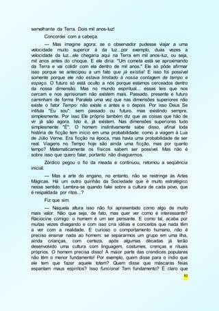 82 
semelhante da Terra. Dois mil anos-luz! 
Concordei com a cabeça. 
— Mas imagine agora: se o observador pudesse viajar a uma 
velocidade muito superior à da luz...por exemplo, duas vezes a 
velocidade da luz...ele chegaria aqui na Terra em mil anos-luz, ou seja, 
mil anos antes do choque. E ele diria: "Um cometa está se aproximando 
da Terra e vai colidir com ela dentro de mil anos." Ele só pôde afirmar 
isso porque se antecipou a um fato que já existia! E isso foi possível 
somente porque ele não estava limitado à nossa contagem de tempo e 
espaço. O futuro só está oculto a nós porque estamos cerceados dentro 
da nossa dimensão. Mas no mundo espiritual... essas leis que nos 
cercam e nos aprisionam não existem mais. Passado, presente e futuro 
caminham de forma Paralela uma vez que nas dimensões superiores não 
existe o fator Tempo: não existe o antes e o depois. Por isso Deus Se 
intitula "Eu sou": sem passado ou futuro, mas existindo sempre, 
simplesmente. Por isso Ele próprio também diz que as coisas que hão de 
vir já são agora. Isto é, já existem. Nas dimensões superiores tudo 
simplesmente "É". O homem instintivamente sabe disso, afinal toda 
história de ficção tem início em uma probabilidade: como a viagem à Lua 
de Júlio Verne. Era ficção na época, mas havia uma probabilidade de ser 
real. Viagens no Tempo hoje são ainda uma ficção, mas por quanto 
tempo? Matematicamente os físicos sabem ser possível. Mas não é 
sobre isso que quero falar, portanto não divaguemos. 
Zórdico pegou o fio da meada e continuou, retomou a seqüência 
inicial. 
— Mas a arte do engano, no entanto, não se restringe às Artes 
Mágicas. Há um outro quinhão da Sociedade que é muito estratégico 
nesse sentido. Lembra-se quando falei sobre a cultura de cada povo, que 
é respaldada por ritos...? 
Fiz que sim. 
— Naquela altura isso não foi apresentado como algo de muito 
mais valor. Não que seja, de fato, mas quer ver como é interessante? 
Raciocine comigo: o homem é um ser pensante. E como tal, acaba por 
muitas vezes divagando e com isso cria idéias e conceitos que nada têm 
a ver com a realidade. E curioso o comportamento humano, não é 
preciso ensinar nada ao homem: se separarmos um grupo em uma ilha, 
ainda crianças, com certeza, após algumas décadas já terão 
desenvolvido uma cultura com linguagem, costumes, crenças e rituais 
próprios. O homem precisa disso! A maior parte das crendices populares 
não têm o menor fundamento! Por exemplo, quem disse para o índio que 
ele tem que fazer aquele totem? Quem disse que máscaras feias 
espantam maus espíritos? Isso funcional Tem fundamento? É claro que 
 