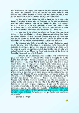 não, funciona só na cabeça dele. Porque ele quis acreditar que poderia 
ser assim. As crendices, muito ao contrário das Artes Mágicas, são 
criadas pelo próprio homem. A mente dele está cheia de lixo e eles 
podem transformar qualquer besteira em algo "importantíssimo". 
— Mas você está falando de índios. Nem precisa ir assim tão 
longe! É só olhar à nossa volta. — Retruquei. — As pessoas acreditam 
em cada coisa absurda... que pé de coelho dá sorte, que quebrar 
espelho dá sete anos de azar, que duende existe, que "santo" morto 
pode fazer milagre, que defunto se comunica, que defumar a casa 
espanta mau-olhado, e por aí vai. O povo acredita em cada coisa! 
— Mas isso é no mínimo estratégico, se formos olhar por outro 
ângulo. — Interveio Marlon. — O povo divaga porque divaga. Faz parte 
da nossa natureza humana. Algumas crenças têm uma raiz longínqua 
que até se perdeu no tempo. Mas até disso Lucifér se utiliza, na sua 
sabedoria, e é isto que ele tem feito através dos séculos e séculos. 
Eu escutava com toda a atenção do mundo. Estávamos todos 
diante de uma janta indescritível e a conversa havia novamente se 
desviado do corriqueiro para o meu assunto ultimamente predileto: como 
introduzir o engano não apenas num indivíduo isolado, mas em toda uma 
cultura! Lembro-me que Marlon me fizera essa pergunta no dia da minha 
Iniciação, no carro, à caminho do Castelo. 
— Diferente do que acontece com o indivíduo, para contaminar um 
povo pode levar séculos e séculos. Mas desde a fundação do mundo 
Lucifér tem tido todo o tempo necessário. Os povos, como já dissemos, 
têm crendices — ou mitos. Não é assim? Que povo não tem os seus 
mitos? Como eles se originam não importa tanto, basta saber que os 
mitos sempre saem da observação e da vivência humana. A partir daí os 
demônios começam a trabalhar. Chega um momento na história desse 
povo que aquela crendice está tão incrustada que passa a ser um rito. O 
próprio nome já diz: ritual não é aquilo que se faz esporadicamente, mas 
periodicamente. Quando há uma periodicidade em alguma prática, ela 
impregna... e vira tradição! E uma vez consolidada uma tradição... para 
derrubar isso depois, meu caro... — Zórdico deu uma risadinha. — 
Precisa muito! Quebrar tradições individuais, que não têm respaldo na 
cultura aonde está imerso o indivíduo não é tão difícil. Mas destruir a 
tradição de um povo é quase impossível. É algo que foi absorvido, 
introjetado, impregnado de tal forma ao longo de gerações e gerações e 
gerações... que já não pode ser mudado. A legalidade dada aos 
demônios nessa cultura é tão grande que praticamente nada pode 
derrubar essas fortalezas. Pergunto eu... em que fundamento elas foram 
construídas? 
83 
Balancei a cabeça: 
 