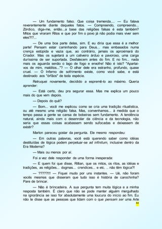 — Um fundamento falso. Que coisa tremenda.... — Eu falava 
reverentemente diante daqueles fatos. — Compreendo, compreendo... 
Zórdico, diga-me, então...a base das religiões falsas é esta também? 
Mitos que viraram Ritos e que por fim o povo já não podia mais viver sem 
eles?!?... 
— De uma boa parte delas, sim. E eu diria que essa é a melhor 
parte! Pensam estar caminhando para Deus... mas embasados numa 
crença estúpida e vazia que, ao contrário, jamais os aproximará do 
Criador. Mas os sujeitará a um cativeiro árduo e pavoroso, uma carga 
duríssima de ser suportada. Desfalecem antes do fim. E no fim... nada 
mais os aguarda senão o lago de fogo e enxofre! Não é isto? "Apartai-vos 
de mim, malditos..."? — O olhar dele era estranho, profundo, quase 
cruel. — O Inferno de sofrimento existe, como você sabe, e está 
destinado aos "órfãos" de toda espécie. 
Retruquei novamente, decidido a espremê-lo ao máximo. Queria 
84 
aprender: 
— Está certo, deu pra segurar essa. Mas me explica um pouco 
mais do que vem depois. 
— Depois do quê? 
— Bom... você me explicou como se cria uma tradição ritualística, 
ou até mesmo uma religião falsa. Mas, convenhamos... à medida que o 
tempo passa a gente se cansa de bobeiras sem fundamento. A tendência 
natural, ainda mais com o desenrolar da ciência e da tecnologia, não 
seria que essas coisas acabassem sendo sufocadas e deixassem de 
existir? 
Marlon pareceu gostar da pergunta. Ele mesmo respondeu: 
— Em outras palavras, você está querendo saber como idéias 
destituídas de lógica podem perpetuar-se ad infinitum, inclusive dentro da 
Era Moderna? 
— Mais ou menos por aí. 
Foi a vez dele responder de uma forma inesperada: 
— E quem foi que disse, Rillian, que os mitos, os ritos, as idéias e 
tradições, as religiões... dogmas... crendices... e etc. .. não têm lógica?! 
— ?????!!! — Fiquei mudo por uns instantes. — Ué, não foram 
vocês mesmos que disseram que tudo isso é história de carochinha? 
Pare de brincar. 
— Não é brincadeira. A sua pergunta tem muita lógica e a minha 
resposta também. É claro que não se pode manter alguém mergulhado 
na ignorância se isso for absolutamente uma loucura do início ao fim. Eu 
não te disse que as pessoas que lidam com o que pensam ser uma Arte 
 