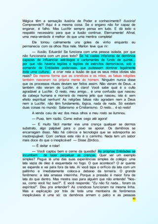 Mágica têm a sensação ilusória de Poder e conhecimento? Ilusória! 
Compreende?! Aqui é a mesma coisa. Se o engano não for capaz de 
enganar, é falho. Mas Lucifér sempre pensa em tudo. E dá todo o 
respaldo necessário para que a ilusão continue. Eternamente! Afinal, 
uma meia-verdade é melhor do que uma mentira completa! 
Ele tomou calmamente uns goles de vinho enquanto eu 
85 
permanecia com os olhos fitos nele. Marlon teve que rir: 
— Ilusão, Eduardo! Se funciona com uma pessoa isolada, por que 
não funcionaria com um povo todo? Se há castas inferiores de demônios 
capazes de influenciar astrólogos e cartomantes de fundo de quintal... 
por que não haveria legiões e legiões de exércitos demoníacos, sob o 
comando de Entidades poderosas, que pudessem dominar legalmente 
toda uma cultura... e criar nela a ilusão de que os seus mitos idiotas são 
reais? Da mesma forma que as crendices e os mitos, as falsas religiões 
também nasceram na própria mente do homem. Ninguém nunca disse 
que os processos rituais deviam ser feitos assim. Não vieram de Deus...e 
também não vieram de Lucifér, é claro! Você sabe qual é o culto 
agradável a Lucifér. O resto, meu amigo... é uma confusão que nasceu 
da cabeça humana e morrerá do mesmo jeito que nasceu, isto é: sem 
efeito espiritual nenhum! As religiões falsas não agradam nem a Deus 
nem a Lucifér, não têm fundamento, lógica, nada de nada. Só existem 
duas coisas no mundo: Satanismo e Cristianismo. O resto... é só resto! 
A venda caiu de vez dos meus olhos e meu rosto se iluminou. 
— Puxa, tem razão. Como estive cego até agora! 
— E muito fácil manter viva uma crença qualquer se dermos 
substrato, algo palpável para o povo se apoiar. Os demônios se 
encarregam disso. Não há ciência e tecnologia que se sobreponha ao 
insobrepujável. Com certeza este não é o caminho. Nada tem um sabor 
mais doce do que o inexplicável! — Disse Zórdico. 
— É deitar e rolar! 
— Você captou bem o cerne da questão! As próprias Entidades se 
incumbem de fazer perpetuar as crenças. Quer ver um exemplo 
simples? Pegue lá uma das suas experiências simples de colégio: uma 
lata vazia de óleo é esquentada no fogo. O que acontece? O ar quente 
se expande e vai para fora da lata. Aí você tapa o orifício da lata com um 
palitinho e imediatamente coloca-a debaixo da torneira. O grande 
fenômeno: a lata amassa inteirinha. Porque a pressão é maior fora da 
lata do que dentro. Mas mostra isso para alguém que não entende! "Nos-sa, 
como você fez isso?". E você responde: "Eu não fiz nada... foram os 
espíritos!". Deu pra entender? As crendices funcionam na mesma linha. 
Mas a explicação por trás de toda uma montoeira de fenômenos 
inexplicáveis é uma só: os demônios armam o palco e as pessoas 
 