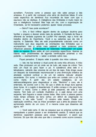 acreditam. Funciona como a pessoa que não sabe porque a lata 
amassou. E a partir daí começam uma série de doutrinas falsas. E uma 
casta específica de demônios fica incumbida de fazer com que o 
equívoco não se desfaça. A inteligência das Entidades é muito maior do 
que a inteligência humana! Mas hoje em dia, com a organização da 
Irmandade, se for necessário podemos ajudar nesse processo. 
— Sério?! Isso pode acontecer? 
— Sim, é fácil infiltrar alguém dentro de qualquer doutrina para 
facilitar o engano e desviar ainda mais da verdade. A Verdade de Deus é 
diferente da verdade suprema de Lucifér! Por exemplo, veja o Ariel: ele 
trabalha dentro do Espiritismo. Você e eu sabemos que ele não é 
espírita, é Satanista. Mas ele está propositalmente colocado como um 
instrumento que atua seguindo as orientações das Entidades que o 
acompanham. Isto é ainda mais palpável e mais poderoso para 
influenciar pessoas. É interessante ter Satanistas "disfarçados" em quase 
todos os lugares. Estes estão ali com propósitos específicos. Apenas os 
líderes mais proeminentes de algumas ramificações próximas a nós 
poderão — eventualmente — saber a verdade sobre isso. 
Fiquei pensativo. E depois voltei à questão dos mitos culturais. 
— Isto me faz lembrar o ritual zumbi de certa tribo africana. A tribo 
vodu. Eles produzem um pó onde vai de tudo, até raspa de crânio. Tem 
todo um ritual só para fazer o pó. A substância ativa dele é o 
tetradoxeno, extraído das vísceras de um tipo de sapo. Esta droga causa 
um bloqueio da transmissão neuromuscular e uma diminuição drástica da 
atividade cerebral cortical e de um tal sistema reticular ativador 
ascendente. Em suma: o indivíduo que entra em contato com o pó fica 
como morto. A partir daí, em estado cataléptico, só um 
eletroencefalograma para diagnosticar a vida. "Mortinho" o cara, ele é 
enterrado, de acordo com o rito. Só que o efeito da droga dura apenas 
doze horas. Aí o sujeito é desenterrado. E então começa o rito para fazer 
"reviver" o morto. Como o efeito já está passando, ele volta à vida 
mesmo. Tem todo um contexto ritualístico aí, o pajé dança com uma 
serpente, tem fogueira e essas coisas todas. Mas como a pessoa passou 
muito tempo embaixo da terra sofreu um déficit de oxigenação no 
cérebro, e ela volta "zumbi". O cérebro volta lesado. Existe uma 
explicação científica, mas as tribos acreditam que a alma da pessoa ficou 
aprisionada dentro de um coco. É a mesma coisa que dissemos até 
agora, né? 
— Você está certo. E não se esqueça que os próprios zumbis são 
manipuláveis e podem passar a ser diretamente usados. É natural que os 
demônios capacitem pessoas para coisas "especiais", é assim que 
funciona. Só que não são elas que dão o comando como ocorre conosco. 
86 
 