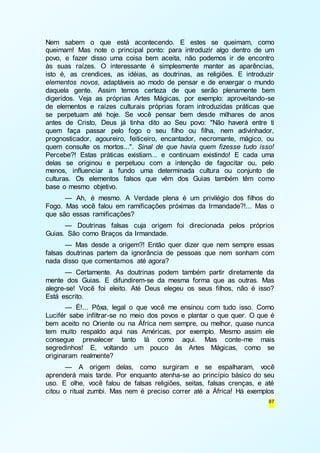 Nem sabem o que está acontecendo. E estes se queimam, como 
queimam! Mas note o principal ponto: para introduzir algo dentro de um 
povo, e fazer disso uma coisa bem aceita, não podemos ir de encontro 
às suas raízes. O interessante é simplesmente manter as aparências, 
isto é, as crendices, as idéias, as doutrinas, as religiões. E introduzir 
elementos novos, adaptáveis ao modo de pensar e de enxergar o mundo 
daquela gente. Assim temos certeza de que serão plenamente bem 
digeridos. Veja as próprias Artes Mágicas, por exemplo: aproveitando-se 
de elementos e raízes culturais próprias foram introduzidas práticas que 
se perpetuam até hoje. Se você pensar bem desde milhares de anos 
antes de Cristo, Deus já tinha dito ao Seu povo: "Não haverá entre ti 
quem faça passar pelo fogo o seu filho ou filha, nem adivinhador, 
prognosticador, agoureiro, feiticeiro, encantador, necromante, mágico, ou 
quem consulte os mortos...". Sinal de que havia quem fizesse tudo isso! 
Percebe?! Estas práticas existiam... e continuam existindo! E cada uma 
delas se originou e perpetuou com a intenção de fagocitar ou, pelo 
menos, influenciar a fundo uma determinada cultura ou conjunto de 
culturas. Os elementos falsos que vêm dos Guias também têm como 
base o mesmo objetivo. 
— Ah, é mesmo. A Verdade plena é um privilégio dos filhos do 
Fogo. Mas você falou em ramificações próximas da Irmandade?!... Mas o 
que são essas ramificações? 
— Doutrinas falsas cuja origem foi direcionada pelos próprios 
87 
Guias. São como Braços da Irmandade. 
— Mas desde a origem?! Então quer dizer que nem sempre essas 
falsas doutrinas partem da ignorância de pessoas que nem sonham com 
nada disso que comentamos até agora? 
— Certamente. As doutrinas podem também partir diretamente da 
mente dos Guias. E difundirem-se da mesma forma que as outras. Mas 
alegre-se! Você foi eleito. Até Deus elegeu os seus filhos, não é isso? 
Está escrito. 
— É!... Pôxa, legal o que você me ensinou com tudo isso. Como 
Lucifér sabe infiltrar-se no meio dos povos e plantar o que quer. O que é 
bem aceito no Oriente ou na África nem sempre, ou melhor, quase nunca 
tem muito respaldo aqui nas Américas, por exemplo. Mesmo assim ele 
consegue prevalecer tanto lá como aqui. Mas conte-me mais 
segredinhos! E, voltando um pouco às Artes Mágicas, como se 
originaram realmente? 
— A origem delas, como surgiram e se espalharam, você 
aprenderá mais tarde. Por enquanto atenha-se ao princípio básico do seu 
uso. E olhe, você falou de falsas religiões, seitas, falsas crenças, e até 
citou o ritual zumbi. Mas nem é preciso correr até a África! Há exemplos 
 