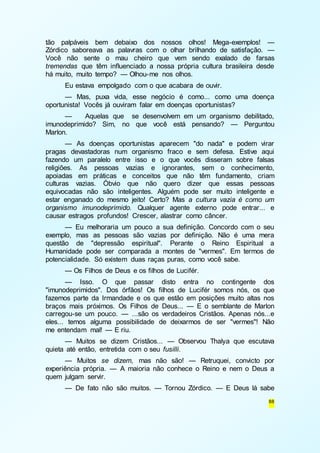 tão palpáveis bem debaixo dos nossos olhos! Mega-exemplos! — 
Zórdico saboreava as palavras com o olhar brilhando de satisfação. — 
Você não sente o mau cheiro que vem sendo exalado de farsas 
tremendas que têm influenciado a nossa própria cultura brasileira desde 
há muito, muito tempo? — Olhou-me nos olhos. 
Eu estava empolgado com o que acabara de ouvir. 
— Mas, puxa vida, esse negócio é como... como uma doença 
88 
oportunista! Vocês já ouviram falar em doenças oportunistas? 
— Aquelas que se desenvolvem em um organismo debilitado, 
imunodeprimido? Sim, no que você está pensando? — Perguntou 
Marlon. 
— As doenças oportunistas aparecem "do nada" e podem virar 
pragas devastadoras num organismo fraco e sem defesa. Estive aqui 
fazendo um paralelo entre isso e o que vocês disseram sobre falsas 
religiões. As pessoas vazias e ignorantes, sem o conhecimento, 
apoiadas em práticas e conceitos que não têm fundamento, criam 
culturas vazias. Óbvio que não quero dizer que essas pessoas 
equivocadas não são inteligentes. Alguém pode ser muito inteligente e 
estar enganado do mesmo jeito! Certo? Mas a cultura vazia é como um 
organismo imunodeprimido. Qualquer agente externo pode entrar... e 
causar estragos profundos! Crescer, alastrar como câncer. 
— Eu melhoraria um pouco a sua definição. Concordo com o seu 
exemplo, mas as pessoas são vazias por definição. Não é uma mera 
questão de "depressão espiritual". Perante o Reino Espiritual a 
Humanidade pode ser comparada a montes de "vermes". Em termos de 
potencialidade. Só existem duas raças puras, como você sabe. 
— Os Filhos de Deus e os filhos de Lucifér. 
— Isso. O que passar disto entra no contingente dos 
"imunodeprimidos". Dos órfãos! Os filhos de Lucifér somos nós, os que 
fazemos parte da Irmandade e os que estão em posições muito altas nos 
braços mais próximos. Os Filhos de Deus... — E o semblante de Marlon 
carregou-se um pouco. — ...são os verdadeiros Cristãos. Apenas nós...e 
eles... temos alguma possibilidade de deixarmos de ser "vermes"! Não 
me entendam mal! — E riu. 
— Muitos se dizem Cristãos... — Observou Thalya que escutava 
quieta até então, entretida com o seu fusilli. 
— Muitos se dizem, mas não são! — Retruquei, convicto por 
experiência própria. — A maioria não conhece o Reino e nem o Deus a 
quem julgam servir. 
— De fato não são muitos. — Tornou Zórdico. — E Deus lá sabe 
 