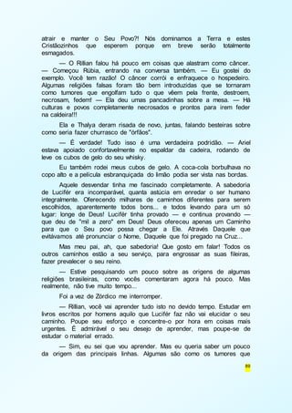 atrair e manter o Seu Povo?! Nós dominamos a Terra e estes 
Cristãozinhos que esperem porque em breve serão totalmente 
esmagados. 
— O Rillian falou há pouco em coisas que alastram como câncer. 
— Começou Rúbia, entrando na conversa também. — Eu gostei do 
exemplo. Você tem razão! O câncer corrói e enfraquece o hospedeiro. 
Algumas religiões falsas foram tão bem introduzidas que se tornaram 
como tumores que engolfam tudo o que vêem pela frente, destroem, 
necrosam, fedem! — Ela deu umas pancadinhas sobre a mesa. — Há 
culturas e povos completamente necrosados e prontos para irem feder 
na caldeira!!! 
Ela e Thalya deram risada de novo, juntas, falando besteiras sobre 
89 
como seria fazer churrasco de "órfãos". 
— É verdade! Tudo isso é uma verdadeira podridão. — Ariel 
estava apoiado confortavelmente no espaldar da cadeira, rodando de 
leve os cubos de gelo do seu whisky. 
Eu também rodei meus cubos de gelo. A coca-cola borbulhava no 
copo alto e a película esbranquiçada do limão podia ser vista nas bordas. 
Aquele desvendar tinha me fascinado completamente. A sabedoria 
de Lucifér era incomparável, quanta astúcia em enredar o ser humano 
integralmente. Oferecendo milhares de caminhos diferentes para serem 
escolhidos, aparentemente todos bons... e todos levando para um só 
lugar: longe de Deus! Lucifér tinha provado — e continua provando — 
que deu de "mil a zero" em Deus! Deus ofereceu apenas um Caminho 
para que o Seu povo possa chegar a Ele. Através Daquele que 
evitávamos até pronunciar o Nome, Daquele que foi pregado na Cruz... 
Mas meu pai, ah, que sabedoria! Que gosto em falar! Todos os 
outros caminhos estão a seu serviço, para engrossar as suas fileiras, 
fazer prevalecer o seu reino. 
— Estive pesquisando um pouco sobre as origens de algumas 
religiões brasileiras, como vocês comentaram agora há pouco. Mas 
realmente, não tive muito tempo... 
Foi a vez de Zórdico me interromper. 
— Rillian, você vai aprender tudo isto no devido tempo. Estudar em 
livros escritos por homens aquilo que Lucifér faz não vai elucidar o seu 
caminho. Poupe seu esforço e concentre-o por hora em coisas mais 
urgentes. É admirável o seu desejo de aprender, mas poupe-se de 
estudar o material errado. 
— Sim, eu sei que vou aprender. Mas eu queria saber um pouco 
da origem das principais linhas. Algumas são como os tumores que 
 