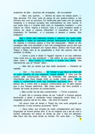 90 
acabamos de falar... doutrinas tão arraigadas... tão incrustadas! 
— Bem, meu querido... — Zórdico às vezes me tratava assim. — 
Seja paciente. Por hora, junte as peças do seu quebra-cabeça: a raiz 
africana veio com os escravos. Foi modificada pela fusão com as culturas 
indígenas e a herança européia dos colonizadores do novo mundo. O 
que existe hoje é o produto disto tudo no hospedeiro brasileiro — uma 
mistura de índios, negros e brancos. Que é o povo brasileiro senão a 
mistura de raças e culturas diferentes? A miscelânea foi total. O 
hospedeiro foi favorável... e o processo é sempre o mesmo. Que 
divaguem! 
Hoje o Brasil está totalmente tomado e sabemos que quase todas 
as religiões e seitas de expressão derivam basicamente de duas linhas. 
De repente a conversa passou a ficar tão engraçada!... Marlon já não 
conseguia falar com seriedade e nem nós conseguíamos ouvi-lo sem que 
sorrisos caçoístas brotassem em nossos lábios. Zórdico não ficava atrás. 
Thalya e Rúbia riam já às gargalhadas e Ariel não parecia mais tão 
entretido no whisky: 
— Como o povo é idiota! O "legado" espírita é um dos melhores! 
Cada coisa que eu vejo acontecer! — Ele melhor do que ninguém podia 
saber disso.— Deus proibiu e condenou o acesso aos mortos. Mas 
naturalmente que os "mortos" falam... 
— Mas não os mortos que eles estão pensando! — Exclamei de 
sopetão. 
— Sim. — Fez Zórdico. — Os "mortos" a que Deus se refere são 
os anjos expulsos de sua presença, nossos aliados. É claro que Ele 
proibiu esta comunicação. Afinal, as Entidades são detentoras de 
informações que Deus deseja omitir ou ocultar muitas vezes. Deus é 
contra o conhecimento vindo das Entidades espirituais. Aliás, ao que 
parece Ele é contra todo e qualquer conhecimento que vá além daquilo 
que a sua Pessoa determinar. Não fosse assim não teria proibido o 
homem de comer da árvore do conhecimento! 
— Mas Lucifér nos dá este conhecimento. — Tornei a exclamar. 
A partir daí a conversa deixou de ser "cultural" e ficamos apenas 
terminando o jantar e vomitando nossa indignação contra Deus. E a 
indigestão parecia não ter fim. Aliás... não tinha fim mesmo! 
Um pouco mais de tempo e Thalya fez uma outra pergunta que 
nos devolveu à uma conversa puramente "séria". 
— Deus tratou sua Criação de modo completamente sem lógica. 
Engraçado se formos pensar bem. É de se imaginar que o ato de criar o 
homem implicasse em dotá-lo do direito de viver a vida em plenitude. 
Mas Deus não deu esse direito ao homem. Por outro lado... — Thalya 
 