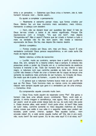 tinha o ar pensativo. — Sabemos que Deus criou o homem...isto é, todo 
homem! Inclusive nós!.... Sendo assim... 
Eu ajudei a completar o pensamento: 
— Realmente é estranho pensar nisso, que fomos criados por 
Deus. Marlon fez um leve murmúrio meio sarcástico, meio irônico, 
meneando a cabeça com desdém: 
— Hum...não se deixem levar por questões tão tolas! O fato de 
Deus ter-nos criado a todos é de menor significado. Porque Ele 
equivocou-se com a Criação. "Viu que era bom", mas depois 
"Arrependeu-se"! Não é assim? Parece que ter criado o homem e tudo o 
mais na verdade não foi tão bom assim. Isto revela a natureza 
equivocada de Deus. Ele fez, mas depois Ele mesmo destrói. 
Zórdico completou: 
— Fomos criados por Deus, sim, mas um Deus... louco! É uma 
verdadeira confusão! Deus parece esquizofrênico, e em cada surto Ele 
muda as regras do jogo! 
Marlon retomou a linha de raciocínio: 
— Lucifér, muito ao contrário, sempre teve o perfil do verdadeiro 
deus. Ele, sim, sempre foi o mesmo ontem, hoje e sempre. E embora não 
possuísse ainda o poder da Criação em si, o conhecimento da essência 
humana é inerente a ele. Todo ser humano tem no seu interior o lado 
negro, a natureza ruim que caminha paralela ao lado bom. Ainda que 
Lucifér não tivesse o Poder de criar o homem ele foi capaz de lançar uma 
semente na essência mais profunda do ser humano, na Criação de Deus. 
De modo que ele é parte do homem... e parte do homem é dele! 
— E parece que a natureza humana busca mais ao pai Lucifér do 
que ao Pai Deus. Tudo funciona mais ou menos como na paternidade 
natural: nem sempre aquele que gera é o verdadeiro pai de uma criança. 
— Comentou Ariel. 
Eu compreendia aquele conceito muito bem. 
— Deus ficou muito aquém do esperado como "Pai". Ele gerou o 
homem mas teve uma atitude pouco condizente: "Bem, você está aí, 
gerado, à minha imagem e semelhança, mas agora, filho, a sua vida vai 
ser assim: você só pode andar desse lado da rua, do outro lado não pode 
ir. Estas árvores altas, está vendo? Você pode olhar, tá bem? Mas nada 
de subir nelas, caminhe somente no meio daqueles matinhos ali. Estas 
outras coisas que estão à sua volta é o seguinte: estas aqui podem ser 
tocadas, pode comer, cheirar, apalpar. Mas aquelas outras... nem 
encoste nelas! Ah, e está vendo aquela mulher ali? Ela não é pra você, 
não, ouviu bem? Se você quiser, Eu te dou esta aqui! E é só essa, viu?" 
91 
 
