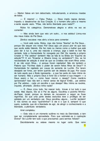 — Marlon falava em tom debochado, ridicularizando, e arrancou risadas 
de todos. 
— É mesmo! — Falou Thalya. — Deus impôs regras demais. 
Impediu o desabrochar da Sua Criação. E o homem olha para si mesmo 
e sente aquele vazio. "Pôxa, não tenho liberdade para nada!!!". 
Rúbia foi categórica. Demonstrava alegria e alívio na voz ao 
92 
comentar: 
— Mas ainda bem que veio um outro... e nos adotou! Livrou-nos 
dos maus tratos do Pai Deus. 
Zórdico escutava mas abriu a boca para comentar: 
— Você está certa, Rúbia, mas não fomos "libertos" do Pai Deus... 
porque Ele sequer era nosso Pai! Deus agiu um pouco pior do que isso 
que vocês estão falando. Ele fez mais ou menos como a mulher que está 
para dar à luz e, uma vez nascida a criança, joga o bebê no lixo! Na 
verdade, toda a Humanidade foi renegada por Ele! De repente o próprio 
Criador é "Pai adotivo" também! Não se fala lá na Bíblia em "Espírito de 
adoção"?!! E em "Enxertar a Oliveira brava na verdadeira"? Ora, se há 
necessidade de adoção é sinal de que os Cristãos não eram filhos antes. 
E se não eram filhos... é porque foram rejeitados! Não diz também a 
Palavra que "Foi-lhes dado o poder de serem feitos filhos de Deus"? A 
Humanidade foi rejeitada por causa da semente de Lucifér. Por terem 
desejado ser livres, por terem querido sair de debaixo do jugo. Por causa 
de tudo aquilo que o Bode representa... e que faz parte do mais íntimo do 
ser humano. Mas o próprio Deus é livre! Se o homem é sua imagem — e 
Deus assim o fez — como fazer morrer o desejo? Como mantê-lo 
aprisionado? Isso não tem o menor senso de lógica! Então... pai adotivo 
por Pai adotivo... cada um escolhe o que desejar! Meu íntimo se revolvia, 
inquieto, afrontado. Zórdico tinha razão! 
— É...Deus criou tudo, fez nascer tudo.. trouxe à luz tudo o que 
existe. Mas depois, Ele só é Pai de alguns. Escolheu o povinho filhinho-de- 
Papai, Israel, porque os demais se recusaram a seguir as Suas 
regrinhas. Só que uma parte destes excluídos teve o privilégio de ser 
adotada por um verdadeiro pai. Deus escolheu alguns... Lucifér também! 
E nós somos os seus "queridinhos"! E ele é o que é, sempre! O que 
supre, sustenta, que dá a liberdade de agir, de atingir o conhecimento e a 
liberdade, a plenitude verdadeira. 
Ariel completou: 
— Esta vida é um momento sublime no meio da Eternidade, e tem 
que ser completamente aproveitada. Para que submeter-se à castração 
Divina? Se Lucifér tem tudo o que precisamos para sermos felizes? 
Decididamente eu estava mesmo no lugar certo. Que reino 
 