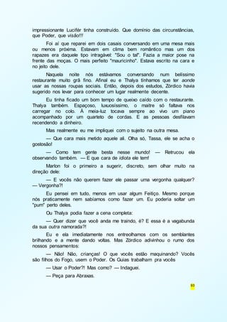 impressionante Lucifér tinha construído. Que domínio das circunstâncias, 
que Poder, que visão!!! 
Foi aí que reparei em dois casais conversando em uma mesa mais 
ou menos próxima. Estavam em clima bem romântico mas um dos 
rapazes era daquele tipo intragável: "Sou o tal". Fazia a maior pose na 
frente das moças. O mais perfeito "mauricinho". Estava escrito na cara e 
no jeito dele. 
Naquela noite nós estávamos conversando num belíssimo 
restaurante muito grã fino. Afinal eu e Thalya tínhamos que ter aonde 
usar as nossas roupas sociais. Então, depois dos estudos, Zórdico havia 
sugerido nos levar para conhecer um lugar realmente decente. 
Eu tinha ficado um bom tempo de queixo caído com o restaurante. 
Thalya também. Espaçoso, luxuosíssimo, o maitre só faltava nos 
carregar no colo. À meia-luz tocava sempre ao vivo um piano 
acompanhado por um quarteto de cordas. E as pessoas desfilavam 
recendendo a dinheiro. 
Mas realmente eu me impliquei com o sujeito na outra mesa. 
— Que cara mais metido aquele ali. Olha só, Tassa, ele se acha o 
93 
gostosão! 
— Como tem gente besta nesse mundo! — Retrucou ela 
observando também. — E que cara de idiota ele tem! 
Marlon foi o primeiro a sugerir, discreto, sem olhar muito na 
direção dele: 
— E vocês não querem fazer ele passar uma vergonha qualquer? 
— Vergonha?! 
Eu pensei em tudo, menos em usar algum Feitiço. Mesmo porque 
nós praticamente nem sabíamos como fazer um. Eu poderia soltar um 
"pum" perto deles. 
Ou Thalya podia fazer a cena completa: 
— Quer dizer que você anda me traindo, é? E essa é a vagabunda 
da sua outra namorada?! 
Eu e ela imediatamente nos entreolhamos com os semblantes 
brilhando e a mente dando voltas. Mas Zórdico adivinhou o rumo dos 
nossos pensamentos: 
— Não! Não, crianças! O que vocês estão maquinando? Vocês 
são filhos do Fogo, usem o Poder. Os Guias trabalham pra vocês 
— Usar o Poder?! Mas como? — Indaguei. 
— Peça para Abraxas. 
 