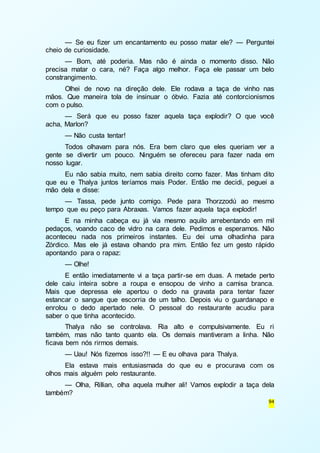 — Se eu fizer um encantamento eu posso matar ele? — Perguntei 
94 
cheio de curiosidade. 
— Bom, até poderia. Mas não é ainda o momento disso. Não 
precisa matar o cara, né? Faça algo melhor. Faça ele passar um belo 
constrangimento. 
Olhei de novo na direção dele. Ele rodava a taça de vinho nas 
mãos. Que maneira tola de insinuar o óbvio. Fazia até contorcionismos 
com o pulso. 
— Será que eu posso fazer aquela taça explodir? O que você 
acha, Marlon? 
— Não custa tentar! 
Todos olhavam para nós. Era bem claro que eles queriam ver a 
gente se divertir um pouco. Ninguém se ofereceu para fazer nada em 
nosso lugar. 
Eu não sabia muito, nem sabia direito como fazer. Mas tinham dito 
que eu e Thalya juntos teríamos mais Poder. Então me decidi, peguei a 
mão dela e disse: 
— Tassa, pede junto comigo. Pede para Thorzzodú ao mesmo 
tempo que eu peço para Abraxas. Vamos fazer aquela taça explodir! 
E na minha cabeça eu já via mesmo aquilo arrebentando em mil 
pedaços, voando caco de vidro na cara dele. Pedimos e esperamos. Não 
aconteceu nada nos primeiros instantes. Eu dei uma olhadinha para 
Zórdico. Mas ele já estava olhando pra mim. Então fez um gesto rápido 
apontando para o rapaz: 
— Olhe! 
E então imediatamente vi a taça partir-se em duas. A metade perto 
dele caiu inteira sobre a roupa e ensopou de vinho a camisa branca. 
Mais que depressa ele apertou o dedo na gravata para tentar fazer 
estancar o sangue que escorria de um talho. Depois viu o guardanapo e 
enrolou o dedo apertado nele. O pessoal do restaurante acudiu para 
saber o que tinha acontecido. 
Thalya não se controlava. Ria alto e compulsivamente. Eu ri 
também, mas não tanto quanto ela. Os demais mantiveram a linha. Não 
ficava bem nós rirmos demais. 
— Uau! Nós fizemos isso?!! — E eu olhava para Thalya. 
Ela estava mais entusiasmada do que eu e procurava com os 
olhos mais alguém pelo restaurante. 
— Olha, Rillian, olha aquela mulher ali! Vamos explodir a taça dela 
também? 
 