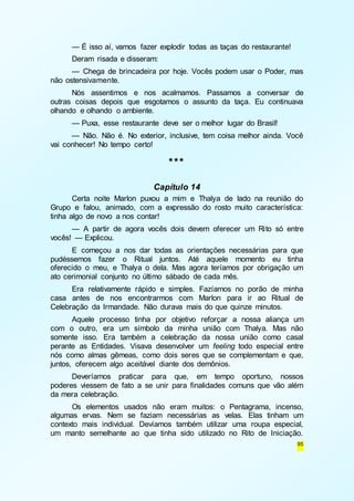 — É isso aí, vamos fazer explodir todas as taças do restaurante! 
Deram risada e disseram: 
— Chega de brincadeira por hoje. Vocês podem usar o Poder, mas 
95 
não ostensivamente. 
Nós assentimos e nos acalmamos. Passamos a conversar de 
outras coisas depois que esgotamos o assunto da taça. Eu continuava 
olhando e olhando o ambiente. 
— Puxa, esse restaurante deve ser o melhor lugar do Brasil! 
— Não. Não é. No exterior, inclusive, tem coisa melhor ainda. Você 
vai conhecer! No tempo certo! 
*** 
Capítulo 14 
Certa noite Marlon puxou a mim e Thalya de lado na reunião do 
Grupo e falou, animado, com a expressão do rosto muito característica: 
tinha algo de novo a nos contar! 
— A partir de agora vocês dois devem oferecer um Rito só entre 
vocês! — Explicou. 
E começou a nos dar todas as orientações necessárias para que 
pudéssemos fazer o Ritual juntos. Até aquele momento eu tinha 
oferecido o meu, e Thalya o dela. Mas agora teríamos por obrigação um 
ato cerimonial conjunto no último sábado de cada mês. 
Era relativamente rápido e simples. Fazíamos no porão de minha 
casa antes de nos encontrarmos com Marlon para ir ao Ritual de 
Celebração da Irmandade. Não durava mais do que quinze minutos. 
Aquele processo tinha por objetivo reforçar a nossa aliança um 
com o outro, era um símbolo da minha união com Thalya. Mas não 
somente isso. Era também a celebração da nossa união como casal 
perante as Entidades. Visava desenvolver um feeling todo especial entre 
nós como almas gêmeas, como dois seres que se complementam e que, 
juntos, oferecem algo aceitável diante dos demônios. 
Deveríamos praticar para que, em tempo oportuno, nossos 
poderes viessem de fato a se unir para finalidades comuns que vão além 
da mera celebração. 
Os elementos usados não eram muitos: o Pentagrama, incenso, 
algumas ervas. Nem se faziam necessárias as velas. Elas tinham um 
contexto mais individual. Devíamos também utilizar uma roupa especial, 
um manto semelhante ao que tinha sido utilizado no Rito de Iniciação. 
 