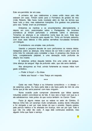 96 
Este era permitido ter em casa. 
A primeira vez que celebramos a nossa união meus pais não 
estavam em casa. Tinham saído para a Formatura de ginásio de meu 
irmão Roberto. Não havia muita novidade além do fato de termos que 
fazer tudo a dois, mas estávamos tranqüilos. Era gostoso nos juntarmos 
para isso. Tantas eram as promessas! 
Entoamos os mantras e os encantamentos alternadamente, e 
depois em coro, posicionados sobre o Pentagrama. Os incensos 
aromáticos já tinham perfumado o ambiente calmo e silencioso. 
Tomamos as alianças e as colocamos numa taça de ouro. Esta taça 
também tinha sido fornecida para aquele fim. Tinha um formato estranho, 
com duas asas laterais e três pedras vermelhas incrustadas formando 
um triângulo. 
O simbolismo era simples mas profundo. 
Usando a pequena lanceta de ouro perfuramos os nossos dedos. 
Gotejamos sobre as alianças. Uma mistura de cor forte e sabor como de 
vinho tinto foi colocado para completar a taça. A presença dos Guias era 
forte, completamente palpável, e uma sensação muito profunda de 
alegria nos invadia. 
E bebemos ambos daquela bebida. Era uma união de sangue. 
Uma aliança de sangue! Algo de profundo valor, que não seria desfeito. 
Nos abraçamos ao final, unindo fortemente as nossas mãos num 
gesto simbólico. 
— Poder à força! — Eu disse. 
— Morte aos fracos! — Veio Thalya em resposta. 
*** 
Cada vez mais Thalya e eu tínhamos consciência — e desejo — 
de estarmos juntos. Eu fazia parte dela e ela fazia parte de mim de uma 
forma que já não seria possível com mais ninguém. 
Numa ocasião pude comprovar claramente que idéias apenas 
induzidas podem concretizar-se de fato. E isso veio a fazer com que eu e 
ela estivéssemos mais juntos do que nunca também na Canion Tower. 
Fazia já alguns meses que eu estava no setor de Câmbio. O 
Marcos tinha tido um sarampo muito complicado, acabou tendo infecções 
e foi obrigado a sair por mais tempo do que o previsto. Depois passou 
pela perícia médica e foi afastado em licença, nem sei por quê. Fato é 
que não iria voltar tão cedo. A vaga dele continuava existindo, mas 
alguém tinha que fazer o serviço. 
 