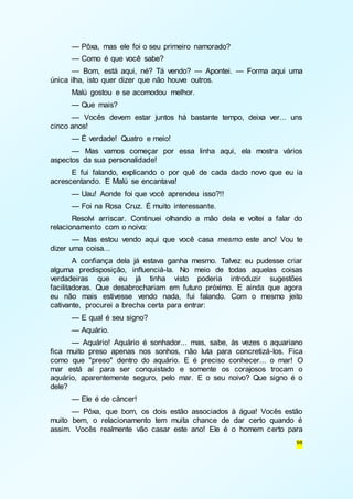— Pôxa, mas ele foi o seu primeiro namorado? 
— Como é que você sabe? 
— Bom, está aqui, né? Tá vendo? — Apontei. — Forma aqui uma 
98 
única ilha, isto quer dizer que não houve outros. 
Malú gostou e se acomodou melhor. 
— Que mais? 
— Vocês devem estar juntos há bastante tempo, deixa ver... uns 
cinco anos! 
— É verdade! Quatro e meio! 
— Mas vamos começar por essa linha aqui, ela mostra vários 
aspectos da sua personalidade! 
E fui falando, explicando o por quê de cada dado novo que eu ia 
acrescentando. E Malú se encantava! 
— Uau! Aonde foi que você aprendeu isso?!! 
— Foi na Rosa Cruz. É muito interessante. 
Resolvi arriscar. Continuei olhando a mão dela e voltei a falar do 
relacionamento com o noivo: 
— Mas estou vendo aqui que você casa mesmo este ano! Vou te 
dizer uma coisa... 
A confiança dela já estava ganha mesmo. Talvez eu pudesse criar 
alguma predisposição, influenciá-la. No meio de todas aquelas coisas 
verdadeiras que eu já tinha visto poderia introduzir sugestões 
facilitadoras. Que desabrochariam em futuro próximo. E ainda que agora 
eu não mais estivesse vendo nada, fui falando. Com o mesmo jeito 
cativante, procurei a brecha certa para entrar: 
— E qual é seu signo? 
— Aquário. 
— Aquário! Aquário é sonhador... mas, sabe, às vezes o aquariano 
fica muito preso apenas nos sonhos, não luta para concretizá-los. Fica 
como que "preso" dentro do aquário. E é preciso conhecer... o mar! O 
mar está aí para ser conquistado e somente os corajosos trocam o 
aquário, aparentemente seguro, pelo mar. E o seu noivo? Que signo é o 
dele? 
— Ele é de câncer! 
— Pôxa, que bom, os dois estão associados à água! Vocês estão 
muito bem, o relacionamento tem muita chance de dar certo quando é 
assim. Vocês realmente vão casar este ano! Ele é o homem certo para 
 