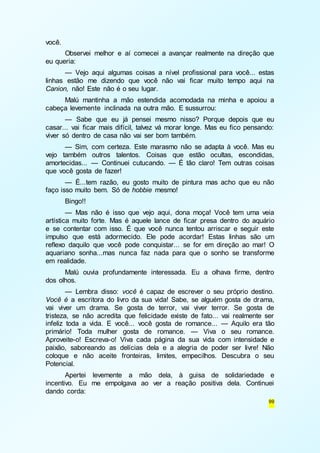 99 
você. 
Observei melhor e aí comecei a avançar realmente na direção que 
eu queria: 
— Vejo aqui algumas coisas a nível profissional para você... estas 
linhas estão me dizendo que você não vai ficar muito tempo aqui na 
Canion, não! Este não é o seu lugar. 
Malú mantinha a mão estendida acomodada na minha e apoiou a 
cabeça levemente inclinada na outra mão. E sussurrou: 
— Sabe que eu já pensei mesmo nisso? Porque depois que eu 
casar... vai ficar mais difícil, talvez vá morar longe. Mas eu fico pensando: 
viver só dentro de casa não vai ser bom também. 
— Sim, com certeza. Este marasmo não se adapta à você. Mas eu 
vejo também outros talentos. Coisas que estão ocultas, escondidas, 
amortecidas... — Continuei cutucando. — É tão claro! Tem outras coisas 
que você gosta de fazer! 
— É...tem razão, eu gosto muito de pintura mas acho que eu não 
faço isso muito bem. Só de hobbie mesmo! 
Bingo!! 
— Mas não é isso que vejo aqui, dona moça! Você tem uma veia 
artística muito forte. Mas é aquele lance de ficar presa dentro do aquário 
e se contentar com isso. É que você nunca tentou arriscar e seguir este 
impulso que está adormecido. Ele pode acordar! Estas linhas são um 
reflexo daquilo que você pode conquistar... se for em direção ao mar! O 
aquariano sonha...mas nunca faz nada para que o sonho se transforme 
em realidade. 
Malú ouvia profundamente interessada. Eu a olhava firme, dentro 
dos olhos. 
— Lembra disso: você é capaz de escrever o seu próprio destino. 
Você é a escritora do livro da sua vida! Sabe, se alguém gosta de drama, 
vai viver um drama. Se gosta de terror, vai viver terror. Se gosta de 
tristeza, se não acredita que felicidade existe de fato... vai realmente ser 
infeliz toda a vida. E você... você gosta de romance... — Aquilo era tão 
primário! Toda mulher gosta de romance. — Viva o seu romance. 
Aproveite-o! Escreva-o! Viva cada página da sua vida com intensidade e 
paixão, saboreando as delícias dela e a alegria de poder ser livre! Não 
coloque e não aceite fronteiras, limites, empecilhos. Descubra o seu 
Potencial. 
Apertei levemente a mão dela, à guisa de solidariedade e 
incentivo. Eu me empolgava ao ver a reação positiva dela. Continuei 
dando corda: 
 
