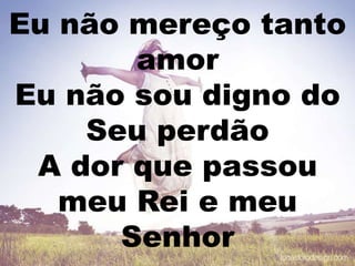 Eu não mereço tanto
amor
Eu não sou digno do
Seu perdão
A dor que passou
meu Rei e meu
Senhor
 