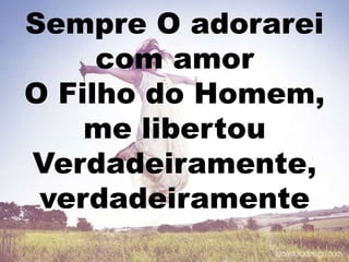 Sempre O adorarei
com amor
O Filho do Homem,
me libertou
Verdadeiramente,
verdadeiramente
 
