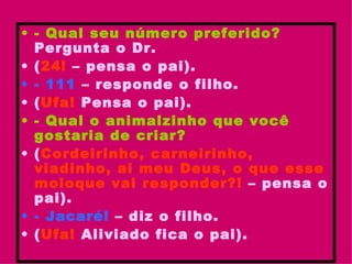 - Qual seu número preferido?  Pergunta o Dr. ( 24!  – pensa o pai). - 111  – responde o filho. ( Ufa!  Pensa o pai). - Qual o animalzinho que você gostaria de criar? ( Cordeirinho, carneirinho, viadinho, ai meu Deus, o que esse moloque vai responder?!  – pensa o pai). - Jacaré!  – diz o filho. ( Ufa!  Aliviado fica o pai).   