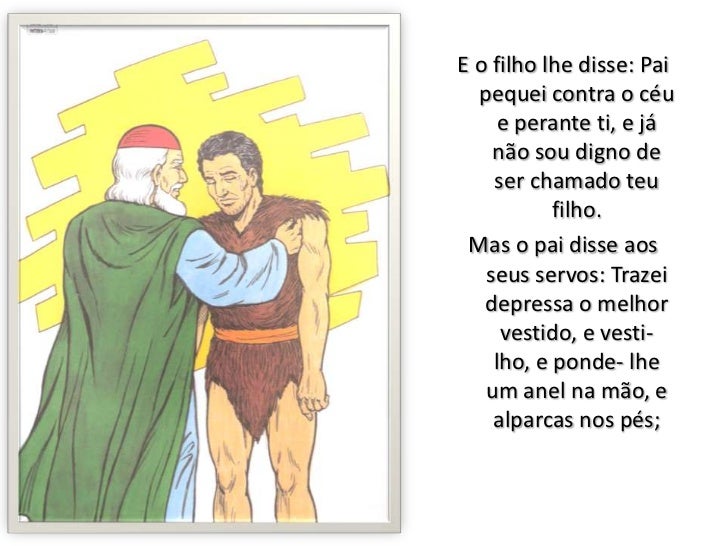 E o filho lhe disse: Pai pequei contra o céu e perante ti, e já não sou digno de ser chamado teu filho.<br />Mas o pai dis...