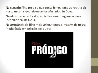 Na cena do filho pródigo que passa fome, temos o retrato da
nossa miséria, quando estamos afastados de Deus.
No abraço acolhedor do pai, temos a mensagem do amor
incondicional de Deus.
Na arrogância do filho mais velho, temos a imagem da nossa
intolerância em relação aos outros.
 