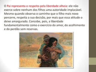O Pai representa o respeito pela liberdade alheia: ele não
exerce sobre nenhum dos filhos uma autoridade implacável.
Mesmo quando observa o caminho que o filho mais novo
percorre, respeita a sua decisão, por mais que essa atitude o
deixe amargurado. Concebe, pois, a liberdade
fundamentalmente como o exercício do amor, do acolhimento
e do perdão sem reservas.
 