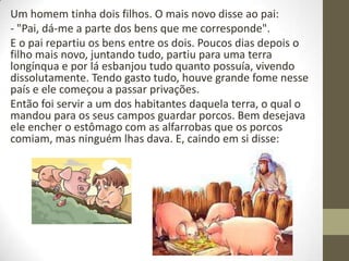 Um homem tinha dois filhos. O mais novo disse ao pai:
- "Pai, dá-me a parte dos bens que me corresponde".
E o pai repartiu os bens entre os dois. Poucos dias depois o
filho mais novo, juntando tudo, partiu para uma terra
longínqua e por lá esbanjou tudo quanto possuía, vivendo
dissolutamente. Tendo gasto tudo, houve grande fome nesse
país e ele começou a passar privações.
Então foi servir a um dos habitantes daquela terra, o qual o
mandou para os seus campos guardar porcos. Bem desejava
ele encher o estômago com as alfarrobas que os porcos
comiam, mas ninguém lhas dava. E, caindo em si disse:
 