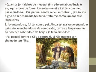 - Quantos jornaleiros de meu pai têm pão em abundância e
eu, aqui morro de fome! Levantar-me-ei e irei ter com meu
pai, e dir-lhe-ei: Pai, pequei contra o Céu e contra ti, já não sou
digno de ser chamado teu filho, trata-me como um dos teus
jornaleiros.
E, levantando-se, foi ter com o pai. Ainda estava longe quando o
pai o viu, e enchendo-se de compaixão, correu a lançar-se-lhe
ao pescoço cobrindo-o de beijos. O filho disse-lhe:
- Pai pequei contra o Céu e contra ti, já não mereço ser
chamado teu filho.
 